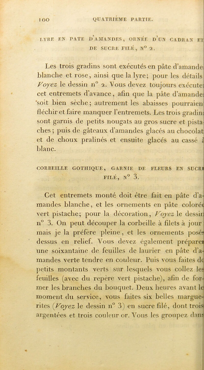 ! EYHE en PATE J)’AArANI)ES, ORNÉE d’üN CADRAN ET] DE SUCRE FILÉ, N° 2. Les trois gradins sont exécutés en pâte d’amandei blanche et rose, ainsi que la lyre; pour les détails Voyez le dessin n° 2. Vous devez toujours exécute] cet entremets d’avance, afin que la pâte d’amandej ‘soit bien sèche; autrement les abaisses pourraieni fléchir et faire manquer l’entremets. Les trois gradim sont garnis de petits nougats au gros sucre et pista- ches ; puis de gâteaux d’amandes glacés au chocolat et de choux pralinés et ensuite glacés au cassé \ blanc. j CORBEILLE GOTHIQUE, GARNIE DE FLEURS EN SUCRI FILÉ, N° 3. Get entremets monté doit être fait en pâte d’a-^ mandes blanche, et les ornements en pâte colorée vert pistache; pour la décoration, VojezXe, dessin 11° 3. On peut découper la corbeille à filets à jour ; mais je la préfère pleine, et les ornements posés dessus en relief. Vous devez également prépare! une soixantaine de feuilles de laurier en pâte d’a- mandes verte tendre en couleur. Puis vous faites do petits montants verts sur lesquels vous collez les feuilles (avec du repère vert pistache), afin de for- mer les branches du bouquet. Deux heures avant le moment du service, vous faites six belles margue- rites {Voyez le dessin n° 3) en sucre filé, dont troi^ argentées et trois couleur or. Vous les groupez daui