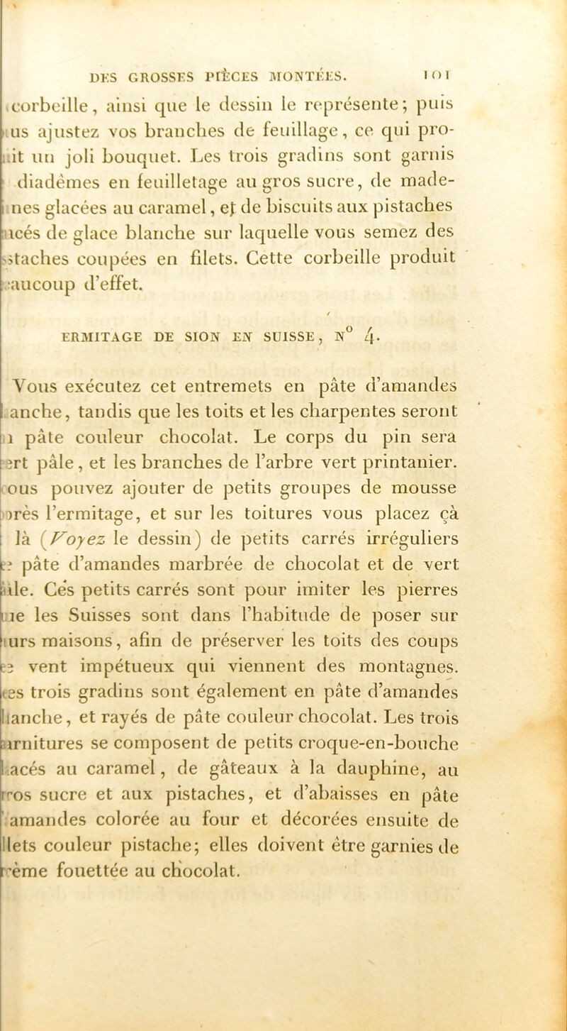 .corbeille, ainsi que le dessin le représente; puis i.Lis ajustez vos brandies de feuillage, ce qui pro- .;it un joli bouquet. Les trois gradins sont garnis ' diadèmes en feuilletage au gros sucre, de made- ièiies glacées au caramel, ef de biscuits aux pistaches ncés de glace blanche sur laquelle vous semez des Sstaches coupées en filets. Cette corbeille produit ;aucoup d’effet. / ERMITAGE DE SION EiY SUISSE, N° /j. Vous exécutez cet entremets en pâte d’amandes anche, tandis que les toits et les charpentes seront ,1 pâte couleur chocolat. Le corps du pin sera srt pâle, et les branches de l’arbre vert printanier, .eus pouvez ajouter de petits groupes de mousse orès l’ermitage, et sur les toitures vous placez çà là (^Voyez le dessin) de petits carrés irréguliers ?? pâte d’amandes marbrée de chocolat et de vert nie. Gès petits carrés sont pour imiter les pierres l ie les Suisses sont dans l’habitude de poser sur !urs maisons, afin de préserver les toits des coups E3 vent impétueux qui viennent des montagnes, tes trois gradins sont également en pâte d’amandes hanche, et rayés de pâte couleur chocolat. Les trois urnitures se composent de petits croque-en-bouche lacés au caramel, de gâteaux à la dauphine, au rf’os sucre et aux pistaches, et d’abaisses en pâte amandes colorée au four et décorées ensuite de Ilets couleur pistache; elles doivent être garnies de r’ème fouettée au chocolat.