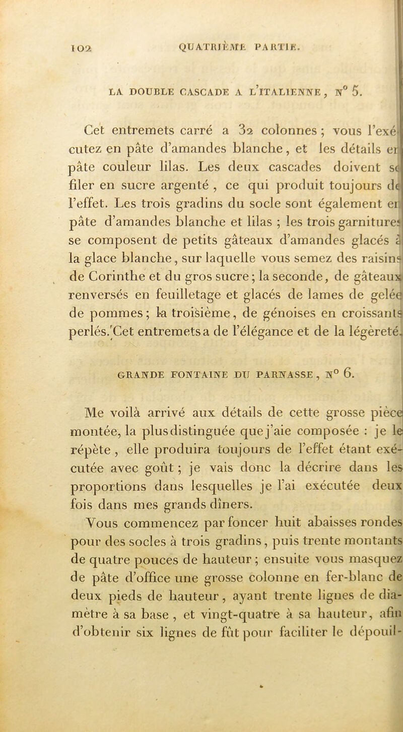 QUATUJÈiMfi. PARTI K. LA DOUBLE CASCADE A l’iTALIENNE , N® 5. Cet entremets carré a 82 colonnes ; vous l’exé* cutez en pâte d’amandes blanche, et les détails eo pâte couleur lilas. Les deux cascades doivent se filer en sucre argenté , ce qui produit toujours de l’effet. Les trois gradins du socle sont également er pâte d’amandes blanche et lilas ; les trois garniture! se composent de petits gâteaux d’amandes glacés à la glace blanche, sur laquelle vous semez des raisin?' de Corinthe et du gros sucre; la seconde, de gâteaux' renversés en feuilletage et glacés de lames de geléa de pommes ; la troisième, de génoises en croissants perlés.'Cet entremets a de l’élégance et de la légèreté. GRANDE FONTAINE DTI PARNASSE , N° 6. Me voilà arrivé aux détails de cette grosse piècej montée, la plus distinguée que j’aie composée : je le répète , elle produira toujours de l’effet étant exé- cutée avec goût ; je vais donc la décrire dans les proportions dans lesquelles je l’ai exécutée deux fois dans mes grands dîners. Vous commencez par foncer huit abaisses rondes pour des socles à trois gradins, puis trente montants de quatre pouces de hauteur ; ensuite vous masquez de pâte d’office une grosse colonne en fer-blanc de deux pieds de hauteur, ayant trente lignes de dia- mètre à sa base , et vingt-quatre à sa hauteur, afin d’obtenir six lignes de fût pour faciliter le dépouil-