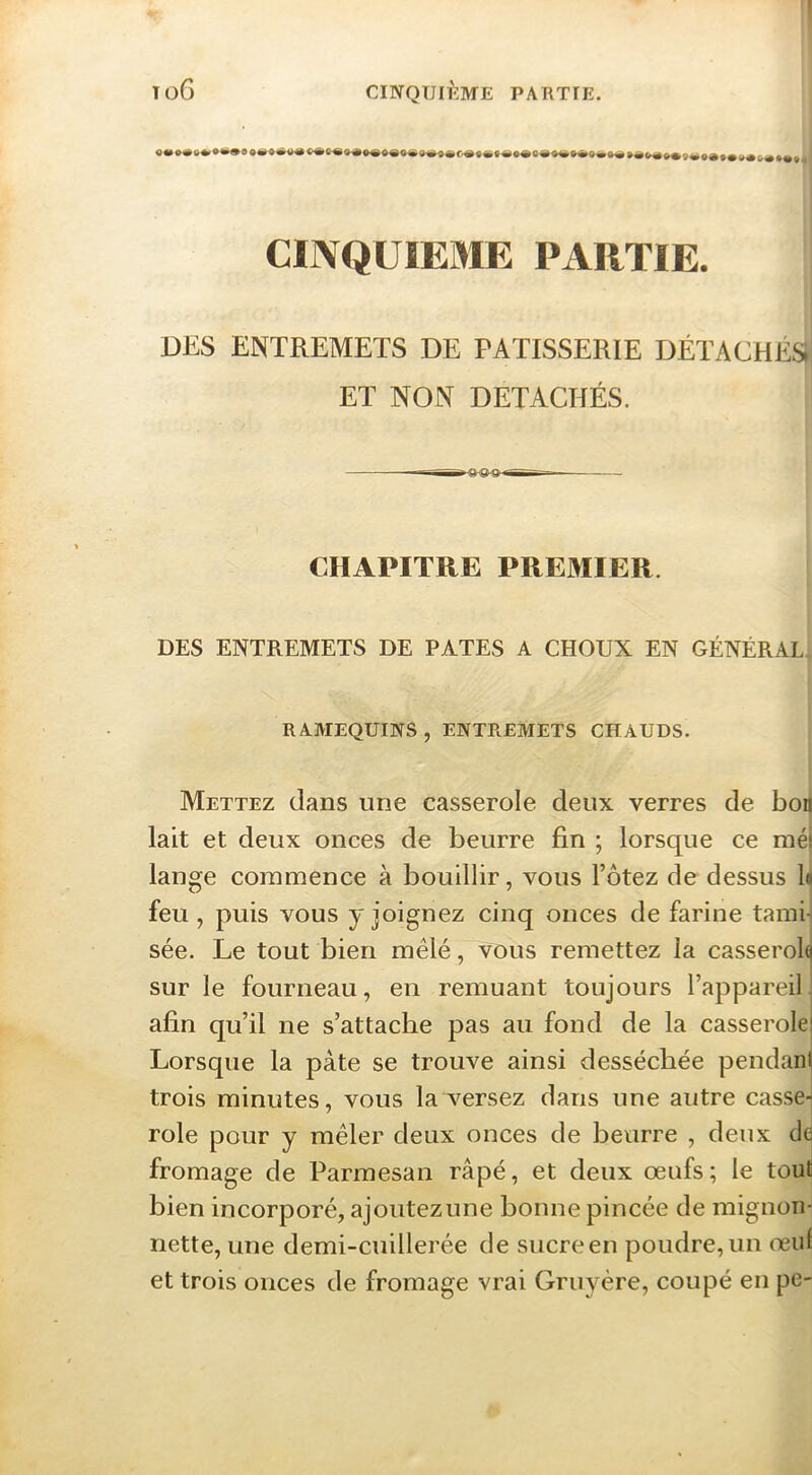 CINQUIEME PARTIE. DKS ENTREMETS DE PATISSERIE DÉTACHÉS ET NON DÉTACHÉS. • - ■ STI CHAPITRE PREMIER. DES ENTREMETS DE PATES A CHOUX EN GÉNÉRAL^ RAAIEQUINS, ENTREMETS CHAUDS. Mettez dans une casserole deux verres de bon lait et deux onces de beurre fin ; lorsque ce méj lange commence à bouillir, vous l’ôtez de dessus lu feu , puis vous y joignez cinq onces de farine tamu sée. Le tout bien mêlé, vous remettez la casserolcj sur le fourneau, en remuant toujours l’appareiL afin qu’il ne s’attache pas au fond de la casserole Lorsque la pâte se trouve ainsi desséchée pendanj trois minutes, vous la versez dans une autre casse*| rôle pour y mêler deux onces de beurre , deux de fromage de Parmesan râpé, et deux œufs; le tout bien incorporé, ajoutezune bonne pincée de mignon- nette, une demi-cuillerée de sucre en poudre, un œul et trois onces de fromage vrai Gruyère, coupé en pe-