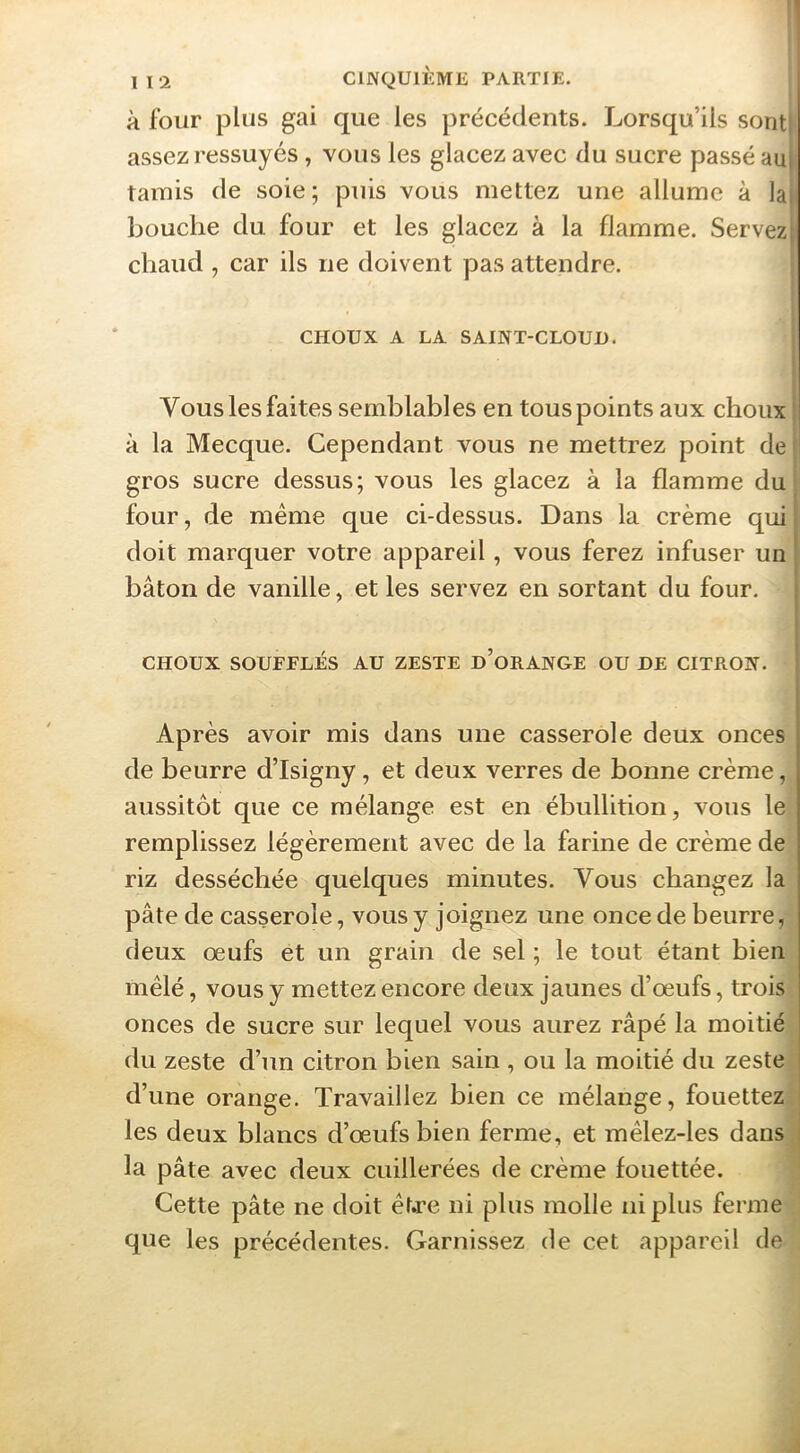 à four plus gai que les précédents. Lorsqu’ils sontj assez ressuyés, vous les glacez avec du sucre passé aul tamis de soie ; puis vous mettez une allume à la bouche du four et les glacez à la flamme. Servez chaud , car ils ne doivent pas attendre. CHOUX A LA SAINT-CLOUD. Vous les faites semblables en tous points aux choux | à la Mecque. Cependant vous ne mettrez point de gros sucre dessus; vous les glacez à la flamme duj four, de meme que ci-dessus. Dans la crème qui j doit marquer votre appareil, vous ferez infuser un | bâton de vanille, et les servez en sortant du four, j CHOUX SOUFFLÉS AU ZESTE d’oRANGE OU DE CITRON. ! i Après avoir mis dans une casserole deux onces de beurre d’Isigny, et deux verres de bonne crème, aussitôt que ce mélange est en ébullition, vous le remplissez légèrement avec de la farine de crème de riz desséchée quelques minutes. Vous changez la pâte de casserole, vous y joignez une once de beurre, deux œufs et un grain de sel ; le tout étant bien mêlé, vous y mettez encore deux jaunes d’œufs, trois onces de sucre sur lequel vous aurez râpé la moitié du zeste d’un citron bien sain , ou la moitié du zeste d’une orange. Travaillez bien ce mélange, fouettez ' les deux blancs d’œufs bien ferme, et mêlez-les dans i la pâte avec deux cuillerées de crème fouettée. Cette pâte ne doit êt.re ni plus molle ni plus ferme que les précédentes. Garnissez de cet appareil de