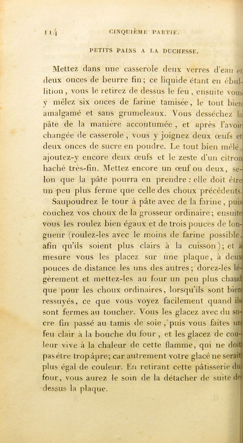 CINQUIKIWI- PAirniv. 11'\ PEXrTS PAINS A LA DUCHESSE. Mettez dans une casserole deux verres d’eau et deux onces de beurre fin; ce liquide étant en ébul-i litiou, vous le retirez de dessus le feu , ensuite vousi y mêlez six onces de farine tamisée, le tout bieji| amalgamé et sans grumeleaux. Vous desséchez la| pâte de la manière accoutumée , et après l’avoirj changée de casserole , vous y joignez deux œufs et| deux onces de sucre en poudre. Le tout bien mêlé,| ajoutez-y encore deux œufs et le zeste d’un citron| haché très-fin. Mettez encore un œuf ou deux, se-) Ion que la pâte pourra en prendre : elle doit étrej un peu plus ferme que celle des choux précédents. Saupoudrez le tour à pâte avec de la farine, puis! couchez vos choux de la grosseur ordinaire; ensuite) vous les roulez bien égaux et de trois pouces de lon-i gueur (roulez-les avec le moins de farine possible., afin qu’ils soient plus clairs à la cuisson); et mesure vous les placez sur une plaque, à deuxj pouces de distance les uns des autres; dorez-les lé-^ gèrement et mettez-les au four un peu plus chaud) que pour les choux ordinaires, lorsqu’ils sont bieni ressuyés, ce que vous voyez facilement quand ils! sont fermes au toucher. Vous les glacez avec du sm cre fin passé au tamis de soie,'puis vous faites un) feu clair à la bouche du four , et les glacez de cou-? leur vive à la chaleur de cette flamme, qui ne doit); pas être trop âpre; car autrement votre glacé ne serait); plus égal de couleur. En retirant cette pâtisserie du) four, vous aurez le soin de la détacher de suite de) dessus la plaque.