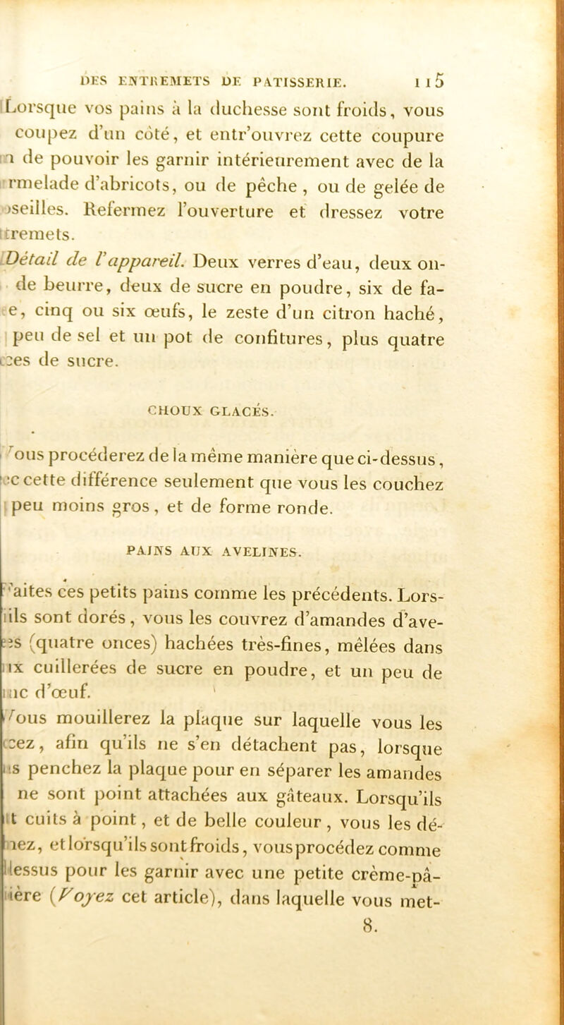 ILorsque vos pains à la duchesse sont froids, vous coupez d’un coté, et entr’ouvrez cette coupure I l de pouvoir les garnir intérieurement avec de la 1 rmelade d’abricots, ou de pêche, onde gelée de >seilles. Refermez l’ouverture et dressez votre tcremets. iUétail de Vappareil. Deux verres d’eau, deux on- de beurre, deux de sucre en poudre, six de fa- e, cinq ou six œufs, le zeste d’un citron haché, ] peu de sel et un pot de confitures, plus quatre L'2es de sucre. CHOUX GLACÉS. I ^ous procéderez de la même manière que ci-dessus, (recette différence seulement que vous les couchez I peu moins gros, et de forme ronde. PAINS AUX AVELINES. « ■’aites ces petits pains comme les précédents. Lors- lils sont dorés, vous les couvrez d’amandes d’ave- rs (quatre onces) hachées très-fines, mêlées dans iix cuillerées de sucre en poudre, et un peu de une d’œuf. ' -^ous mouillerez la plaque sur laquelle vous les ccez, afin qu’ils ne s’en détachent pas, lorsque lis penchez la plaque pour en séparer les amandes ne sont point attachées aux gateaux. Lorsqu’ils tt cuits à point, et de belle couleur, vous les dé- nez, et lorsqu’ils sont froids, vousprocédez comme llessus pour les garnir avec une petite crème-nâ- i-ière (/^ojez cet article), dans laquelle vous met- 8.