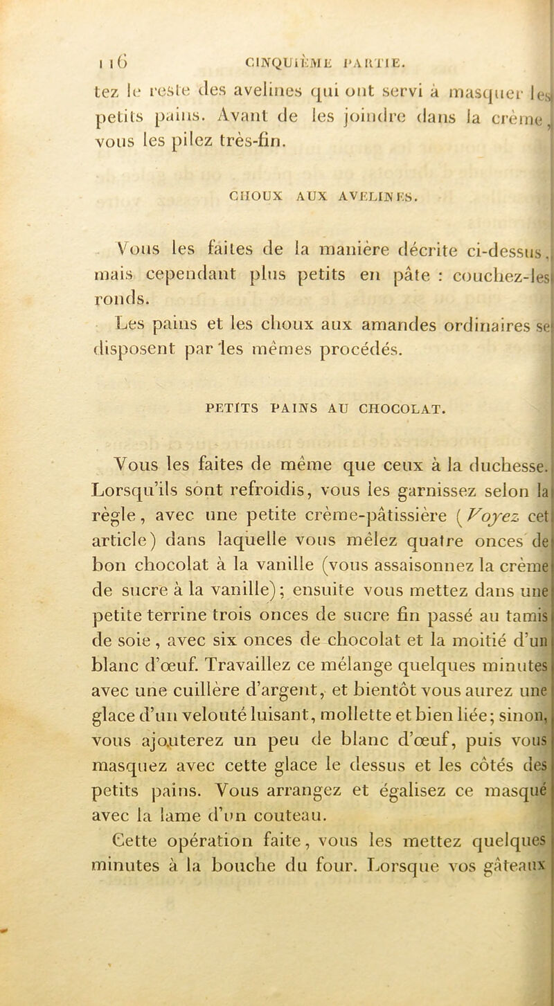 I iG CINQUiKMIi l'ARTIE. tez !e rcsle des avelines (|ni ont servi à masquer les| petits pains. Avant de les joindre dans la crème,, vous les pilez très-fin. CHOUX AUX AVELINES. Vous les faites de la manière décrite ci-dessus,; mais cependant plus petits en pâte : coucliez-les^ ronds. Les pains et les choux aux amandes ordinaires se| disposent parles memes procédés. PETITS PAINS AU CHOCOLAT. Vous les faites de meme que ceux à la duchesse. Lorsqu’ils sont refroidis, vous les garnissez selon lai règle, avec une petite crème-pâtissière [^Vojez cet. article) dans laquelle vous mêlez quatre onces de) bon chocolat à la vanille (vous assaisonnez la crèmei de sucre à la vanille); ensuite vous mettez dans une! petite terrine trois onces de sucre fin passé au tarais) de soie, avec six onces de chocolat et la moitié d’un | blanc d’œuf. Travaillez ce mélange quelques minutes | avec une cuillère d’argent, et bientôt vous aurez une! glace d’un velouté luisant, mollette et bien liée; sinon, vous ajouterez un peu de blanc d’œuf, puis vous masquez avec cette glace le dessus et les côtés des petits pains. Vous arrangez et égalisez ce masqué avec la lame d’im couteau. j Cette opération faite, vous les mettez quelques j minutes à la bouche du four. Lorsque vos gâteaux |