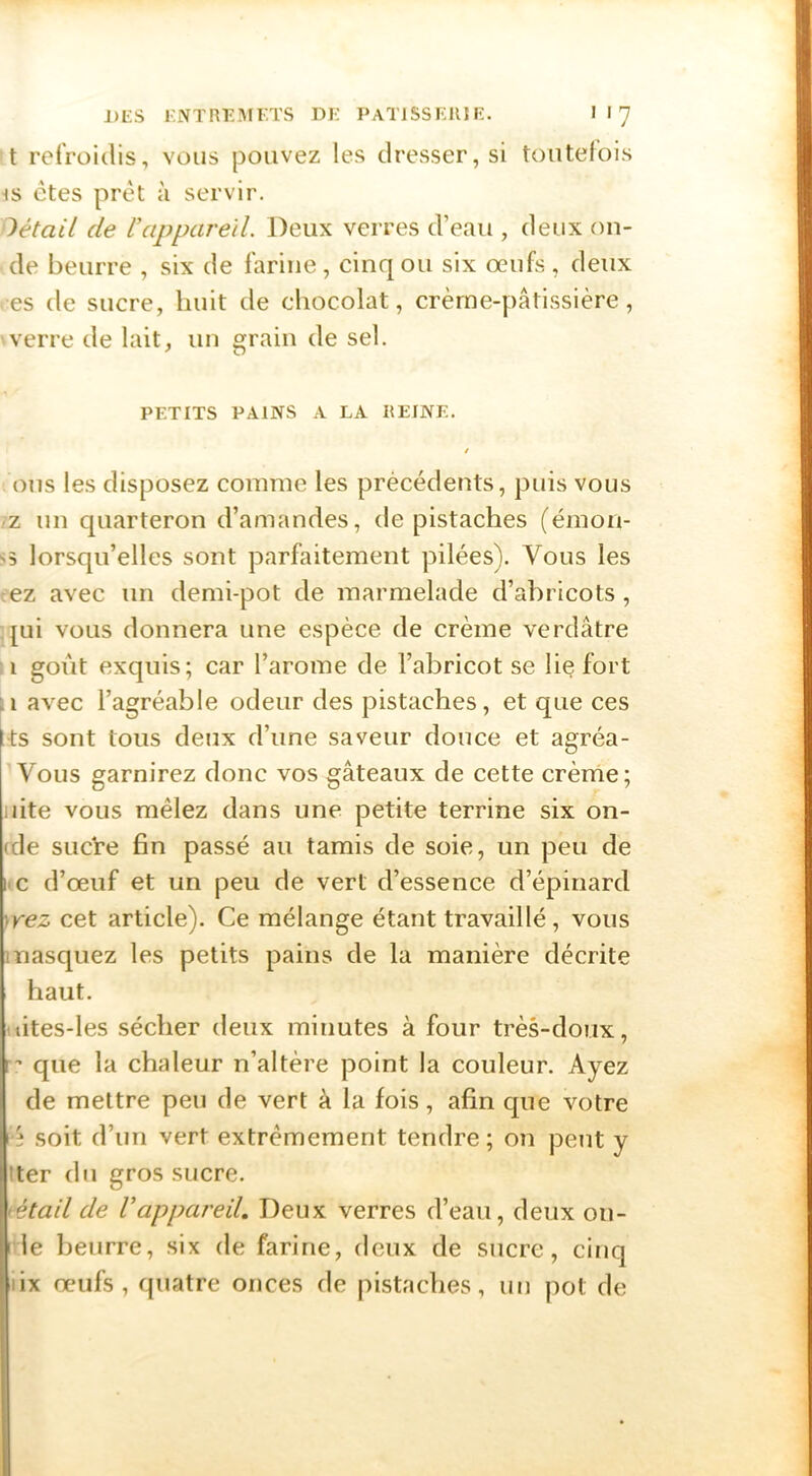 t refroidis, vous pouvez les dresser, si toutefois 4S ctes prêt à servir. détail de U appareil. Deux verres d’eau , deux on- de beurre , six de farine, cinq ou six œufs, deux es de sucre, huit de chocolat, crèrne-pâtissière, verre de lait, un grain de sel. PETITS PAINS A LA REINE. / ons les disposez comme les précédents, puis vous rz un quarteron d’amandes, de pistaches (émon- ss lorsqu’elles sont parfaitement pilées). Vous les ez avec un demi-pot de marmelade d’abricots , [ui vous donnera une espèce de crème verdâtre i goût exquis; car l’arome de l’abricot se lie fort ;i avec l’agréable odeur des pistaches, et que ces ts sont tous deux d’une saveur douce et agréa- Vous garnirez donc vos gâteaux de cette crème; iiite vous mêlez dans une petite terrine six on- (de SLicVe fin passé au tamis de soie, un peu de iic d’œuf et un peu de vert d’essence d’épinard 'iVez cet article). Ce mélange étant travaillé, vous masquez les petits pains de la manière décrite haut. uites-les sécher deux minutes à four très-doux, r’ que la chaleur n’altère point la couleur. Ayez de mettre peu de vert à la fois, afin que votre lé soit d’un vert extrêmement tendre ; on peut y !ter du gros sucre. iétail de Vappareü. Deux verres d’eau, deux on- I le beurre, six de farine, deux de sucre, cinq lix œufs, quatre onces de pistaches, un pot de
