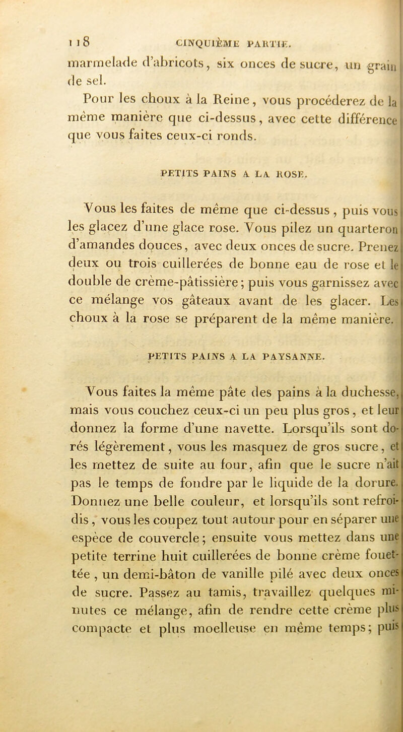 Il8 CINQUIÈML PAllTU;;, marmela<le d’abricots, six onces de sucre, un grain de sel. Pour les choux à la Reine, vous procéderez de la même manière que ci-dessus, avec cette différence que vous faites ceux-ci ronds. PETITS PAINS A LA KOSK. Vous les faites de même que ci-dessus , puis vousi les glacez d’une glace rose. Vous pilez un quarteron i d’amandes douces, avec deux onces de sucre. Prenez| deux ou trois cuillerées de bonne eau de rose et le| double de crème-pâtissière; puis vous garnissez avecj ce mélange vos gâteaux avant de les glacer. Lest choux à la rose se préparent de la même manière, j PETITS PAINS A LA PAYSANNE. Vous faites la même pâte des pains à la duchesse, mais vous couchez ceux-ci un peu plus gros, et leur donnez la forme d’une navette. Lorsqu’ils sont do- rés légèrement, vous les masquez de gros sucre, et les mettez de suite au four, afin que le sucre n’ait pas le temps de fondre par le liquide de la dorure. Donnez une belle couleur, et lorsqu’ils sont refroi- dis , vous les coupez tout autour pour en séparer une espèce de couvercle ; ensuite vous mettez dans une petite terrine huit cuillerées de bonne crème fouet- tée , un demi-bâton de vanille pilé avec deux onces de sucre. Passez au tamis, travaillez quelques mi- nutes ce mélange, afin de rendre cette crème pins compacte et plus moelleuse en meme temps; puis