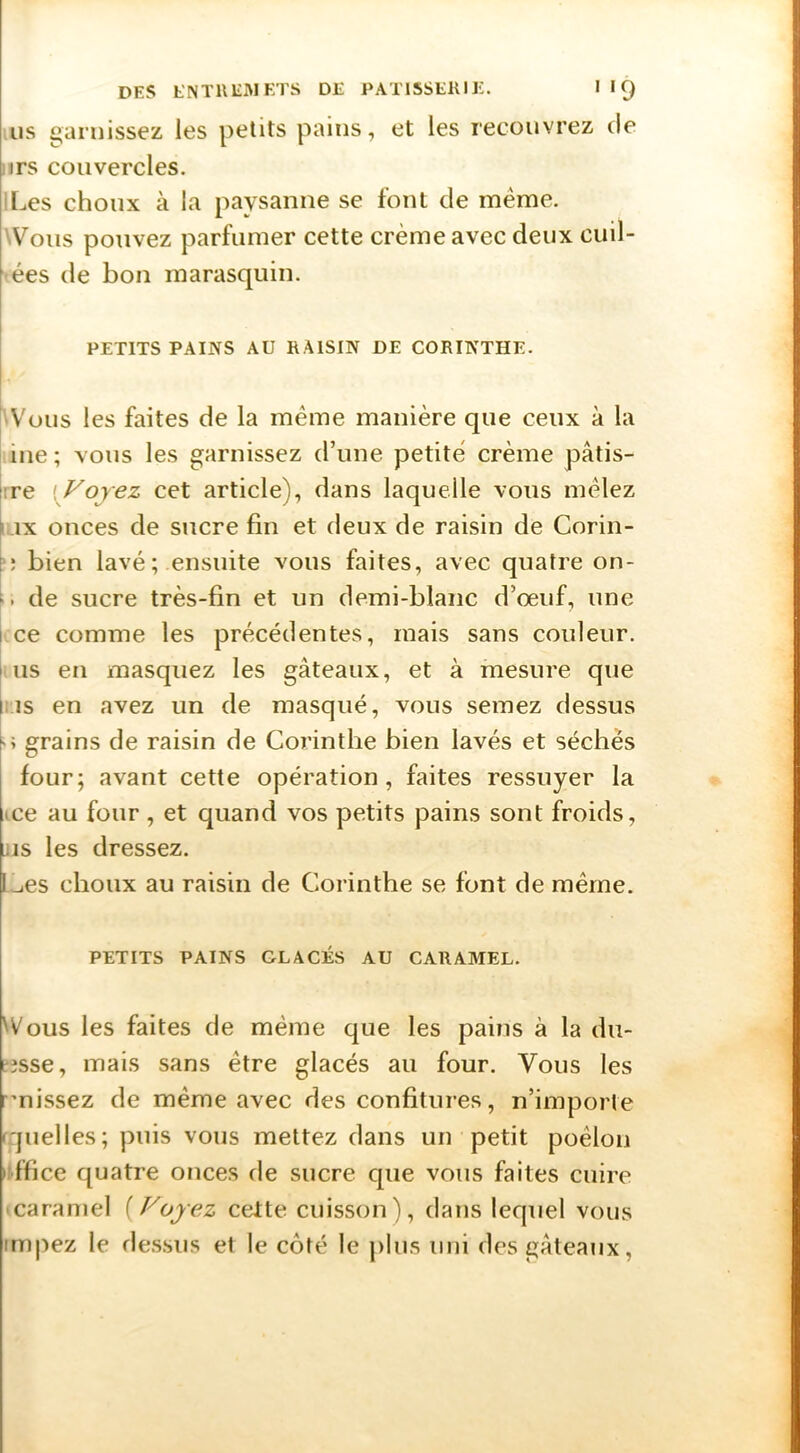 US garnissez les petits pains, et les recouvrez de jirs couvercles. |[.ies choux à la paysanne se font de même. Wons pouvez parfumer cette crème avec deux cuil- ées de bon marasquin. PETITS PAINS AU RAISIN DE CORINTHE. 'Vous les faites de la même manière que ceux à la ine ; vous les garnissez d’une petite crème pâtis- i:re i^Fojez cet article), dans laquelle vous mêlez [,.ix onces de sucre fin et deux de raisin de Corin- h bien lavé; ensuite vous faites, avec quatre on- h. de sucre très-fin et un demi-blanc d’œuf, une I ce comme les précédentes, mais sans couleur, l us en masquez les gâteaux, et à mesure que lis en avez un de masqué, vous semez dessus '> grains de raisin de Corinthe bien lavés et séchés four; avant cette opération, faites ressuyer la ice au four, et quand vos petits pains sont froids, LUS les dressez. L^es choux au raisin de Corinthe se font de même. PETITS PAINS GLACÉS AU CARAMEL. Wons les faites de même que les pains à la du- t3sse, mais sans être glacés au four. Vous les rmissez de même avec des confitures, n’importe f'juelles; puis vous mettez dans un petit poêlon •(•ffice quatre onces de sucre que vous faites cuire icaraniel [Voyez celte cuisson), dans lequel vous impez le dessus et le côté le plus uni des gâteaux,