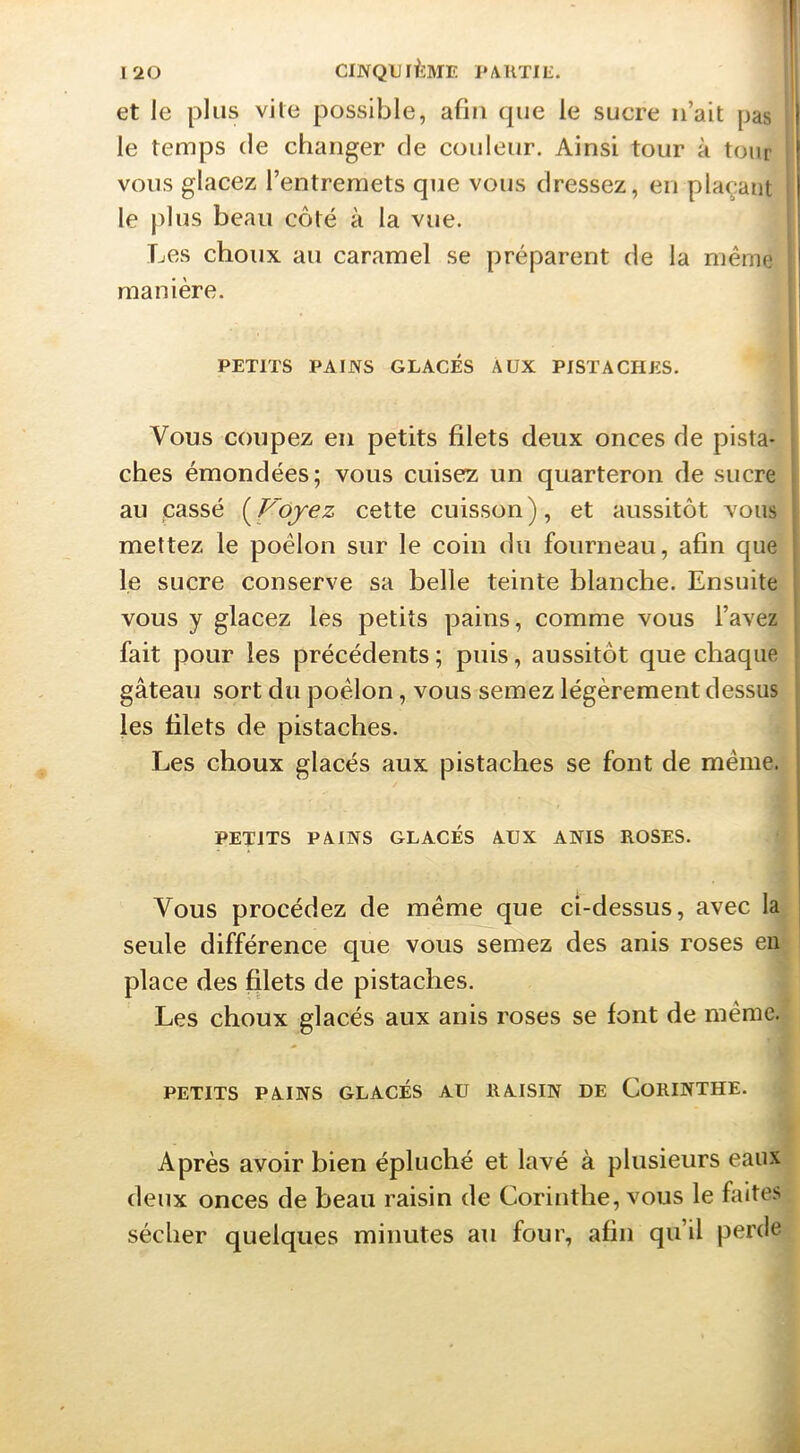 et le plus vite possible, afin que le sucre n’ait pas '1 le temps de changer de couleur. Ainsi tour à tour vous glacez l’entremets que vous dressez, en plaçant le })lus beau côté à la vue. Les choux au caramel se préparent de la même ! manière. PETITS PAIJYS GLACÉS AUX PISTACHES. Vous coupez en petits filets deux onces de pista- ches émondées; vous cuisez un quarteron de sucre au cassé {^Vojez cette cuisson), et aussitôt vous mettez le poêlon sur le coin du fourneau, afin que ‘ le sucre conserve sa belle teinte blanche. Ensuite vous y glacez les petits pains, comme vous l’avez 1 fait pour les précédents ; puis, aussitôt que chaque gâteau sort du poêlon, vous semez légèrement dessus j fes filets de pistaches. Les choux glacés aux pistaches se font de même. i PETITS PÀINS GLACÉS AUX ANIS ROSES. Vous procédez de même que ci-dessus, avec la ; seule différence que vous semez des anis roses en ' place des filets de pistaches. Les choux glacés aux anis roses se font de même. PETITS PAINS GLACÉS AU RAISIN DE CoRINTHE. Après avoir bien épluché et lavé à plusieurs eaux deux onces de beau raisin de Corinthe, vous le faites sécher quelques minutes au four, afin qu’il perde