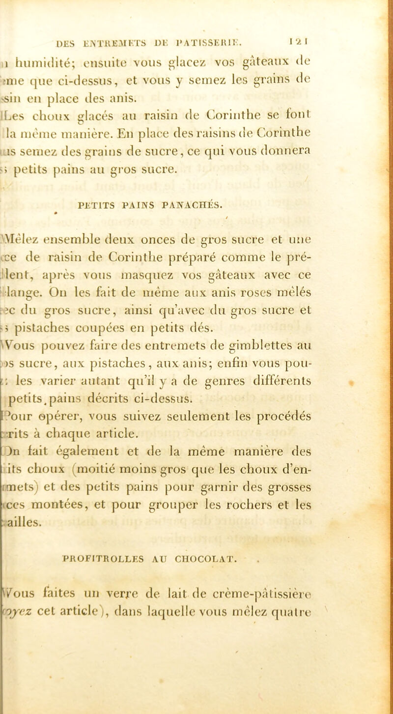 Il humidité; ensuite vous glacez vos gateaiix de :nie que ci-dessus, et vous y semez les grains de 'siu eu place îles anis. iLes choux glacés au raisin de Corinthe se tout la même manière. Eu place des raisins de Corinthe as semez îles grains de sucre, ce qui vous donnera petits pains au gros sucre. PETITS PAINS PANACHÉS. / 3Mélez ensemble deux onces de gros sucre et une cce de raisin de Corinthe préparé comme le pré- vient, après vous masquez vos gâteaux avec ce l'iange. On les fait de même aux anis roses mêlés fec du gros sucre, ainsi qu’avec du gros sucre et [>> pistaches coupées en petits dés. ^Cous pouvez faire des entremets de gimblettes au )S sucre, aux pistaches, aux anis; enfin vous pou- V. les varier autant qu’il y a de genres différents petits.pains décrits ci-dessus. [V^our opérer, vous suivez seulement les procédés :;rits à chaque article. 3n fait également et de la même manière des its choux (moitié moins gros que les choux d’en- rmets) et des petits pains pour garnir des grosses (CCS montées, et pour grouper les rochers et les ailles. PROFITROLLES AU CHOCOLAT. r/ous faites un verfe de lait de crème-jiatissière nycz cet article), dans laquelle vous mêlez quatre