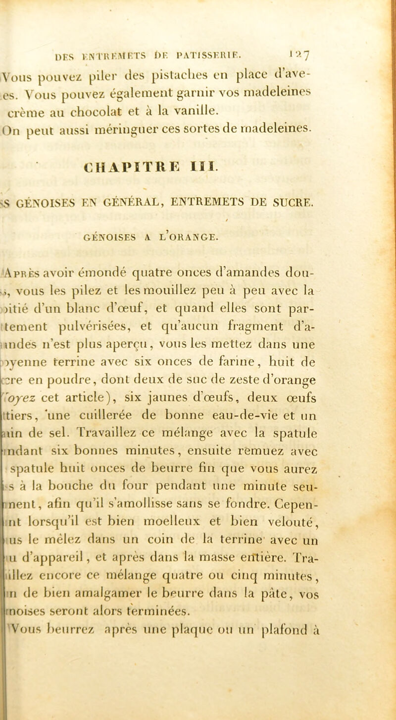 A'ous pouvez piler îles pistaches en place d’ave- es. Vous pouvez également garnir vos madeleines crème au chocolat et à la vanille. On peut aussi méringuer ces sortes de madeleines. CHAPITRE ÏIl. GÉNOISES EN GÉNÉRAL, ENTREMETS DE SUCRE. / CxÉNOlSES A l’orange. Après avoir émondé quatre onces d’amandes dou- V», vous les pilez et les mouillez peu à peu avec la oitié d’un blanc d’œuf, et quand elles sont par- tement pulvérisées, et qu’aucun fragment d’a- indés n’est plus aperçu, vous les mettez dans une oyenne terrine avec six onces de farine, huit de ccre en poudre, dont deux de suc de zeste d’orange 'oyez cet article), six jaunes d’œufs, deux œufs ttiers, ’une cuillerée de bonne eau-de-vie et un aiin de sel. Travaillez ce mélange avec la spatule rndant six bonnes minutes, ensuite remuez avec spatule huit onces de beurre fin que vous aurez 1 s à la bouche du four pendant une minute seu- nent, afin qu’il s’amollisse sans se fondre. Cepen- nt lorsqu’il est bien moelleux et bien velouté, us le mêlez dans un coin de la terrine' avec un U d’appareil, et après dans la masse eiîtière. Tra- iillez encore ce mélange quatre ou cinq minutes, Iin de bien amalgamer le beurre dans la pâte, vos moïses seront alors terminées. Vous beurrez après une plaque ou un plafond à