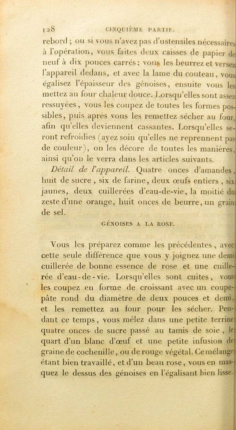 l'^B CINQCJIKMf- l'AflTIK. reborfl ; ou si vous u’avezpas (riistensiles nécessaires! à ropération, vous faites deux caisses de papier dc^j neuf à dix pouces carrés; vous les beurrez et versez] l’appareil dedans, et avec la lame du couteau, vous| égalisez l’épaisseur des génoises, ensuite vous les| mettez au foui' chaleur douce. Lorsqu’elles sont assez] ressuyées, vous les coupez de toutes les formes posH sibles, puis après vous Les remettez sécher au four,) afin qu’elles deviennent cassantes. Lorsqu’elles sen ront refroidies (ayez soin qu’elles ne reprennent pas| de couleur), on les décore de toutes les manières,) ainsi qu’on le verra dans les articles suivants. Détail de Vappareil. Quatre onces d’amandes „ huit de sucre , six de farine, deux œufs entiers , sixi jaunes, deux cuillerées d’eau-de-vie, la moitié du) zeste d’une orange, huit onces de beurre, un grain) de sel. GÉNOISES A LA ROSE. Vous les préparez comme les précédentes , avec cette seule différence que vous y joignez une demi cuillerée de bonne essence de rose et une cuille- rée d’eau-de-vie. Lorsqu’elles sont cuites, vous les coupez en forme de croissant avec un coupe- pâte rond du diamètre de deux pouces et demi, et les remettez au four pour les sécher. Pen- dant ce temps, vous mêlez dans une petite terrine quatre onces- de sucre passé au tamis de soie , le quart d’un blanc d’œuf et une petite infusion de graine de cochenille, ou de rouge végétal. Ce mélange étant bien travaillé, et d’un beau rose, vous en mas- quez le dessus des génoises en l’égalisant bien lisse. I i i I