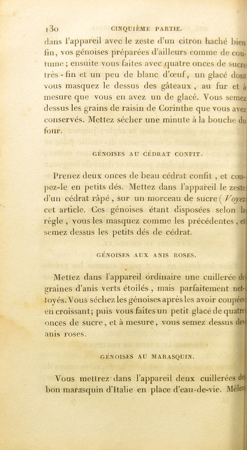 l3o CINQUIÈME PARTIE. dans l’appareil avec le zeste (rim citron haclié liien lin, vos génoises préparées d’ailleurs comme de cou- tume ; ensuite vous faites avec cpiatre onces de sucre 1res-fin et un peu de blanc d’oeuf, un glacé dont vous masquez le dessus des gâteaux , au fur et à mesure que vous en avez un de glacé. Vous seraezi dessus les grains de raisin de Corinthe que vous avezi conservés. Mettez sécher une minute à la bouche (lu| four. : GÉNOISES AU CÉDRAT CONFIT. Prenez deux onces de beau cédrat confit , et cou-. pez-le en petits dés. Mettez dans l’appareil le zestel d’un cédrat râpé, sur un morceau de sucre ( Fojez\ cet article. Ces génoises étant disposées selon la| règle , vous les masquez comme les précédentes , eti semez dessus les petits dés de cédrat. GÉNOISES AUX ANIS ROSES. P ^ Mettez dans l'appareil ordinaire une cuillerée de) graines d’anis verts étoilés , mais parfaitement net-l toyés.Vous séchez les génoises après les avoir coupées) en croissant; puis vous faites un petit glacé de quatre) onces de sucre, et à mesure, vous semez dessus des| anis roses. II GÉNOISES AU MARASQUIN. |j Vous mettrez dans l’appareil deux cuillerées dej bon marasquin d’Ttalie en place d’eau-de-vie. Mèle/j