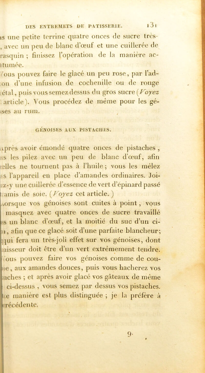 is une petite terrine quatre onces de sucre tres- , avec nn peu de blanc d’œiif et nue cuillerée de rasqnin ; finissez l’opération de la manière ac- ïtnmée. éons pouvez faire le glacé nn peu rose, par l’ad- 011 d’nne infusion de cochenille on de ronge .étal, puis vous semez dessus dn gros s\\cre[P^oyez article). Vous procédez de même pour les gé- «ses an mm. GÉNOISES AUX PISTACHES. iiprès avoir émondé quatre onces de pistaches , iHS les pilez avec nn peu de blanc d’œnf, afin telles ne tournent pas à l’huile ; vous les mêlez l'S l’appareil en place d’amandes ordinaires. Joi- I z-y une cuillerée d’essence de vert d’épinard passé amis de soie. i^Fojez cet article. ) .iOrsqne vos génoises sont cuites à point, vous masquez avec quatre onces de sucre travaillé ‘•s un blanc d’œnf, et la moitié du suc d’un ci- II, afin que ce glacé soit d’une parfaite blancheur; ]|ui fera un très-joli effet sur vos génoises, dont laisseur doit être d’un vert extrêmement tendre. » 'ous pouvez faire vos génoises comme de cou- iie, aux amandes douces, puis vous hacherez vos .aches ; et après avoir glacé vos gâteaux de même ci-dessus , vous semez par dessus vos pistaches, ce manière est plus di.stinguée ; je la préfère à irécédente. 9-