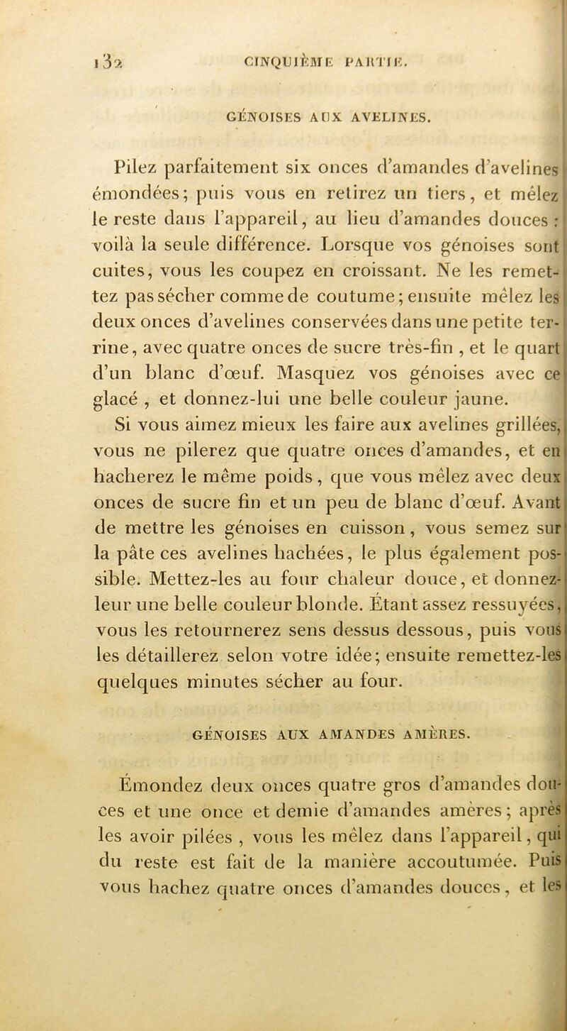CINQTJlfîMr: PAHTIK. i3;t GÉNOISES AUX AVELINES. Pilez parfaitement six onces d’amandes d’avelines émondées; pois vous en relirez un tiers, et mêlez le reste dans l’appareil, au lieu d’amandes douces: voilà la seule différence. Lorsque vos génoises sont cuites, vous les coupez en croissant. Ne les remet- tez pas sécher comme de coutume; ensuite mêlez les deux onces d’avelines conservées dans une petite ter- rine, avec quatre onces de sucre très-fin , et le quart d’un blanc d’œuf. Masquez vos génoises avec ce* glacé , et donnez-lui une belle couleur jaune. Si vous aimez mieux les faire aux avelines grillées,| vous ne pilerez que quatre onces d’amandes, et eni hacherez le même poids, que vous mêlez avec deuxl onces de sucre fin et un peu de blanc d’œuf. Avant t de mettre les génoises en cuisson, vous semez sur la pâte ces avelines hachées, le plus également pos- sible- Mettez-les au four chaleur douce, et donnez- leur une belle couleur blonde. Etant assez ressuyées, vous les retournerez sens dessus dessous, puis vous les détaillerez selon votre idée; ensuite remettez-les quelques minutes sécher au four. GÉNOISES AUX AMANDES AMÈRES. Émondez deux onces quatre gros d’amandes dou- ces et une once et demie d’amandes amères; après les avoir pilées , vous les mêlez dans l’appareil, qui du reste est fait de la manière accoutumée. Puis vous hachez quatre onces d’amandes douces, et les