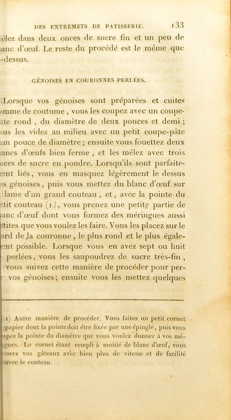èlez clans deux onces de sucre fin et nn peu de lanc d’œuf. Le reste du procédé est le même que -dessus. GÉNOISES EN COURONNES PERLÉES. ILorsque vos génoises sont préparées et cuites mme de coutume , vous les coupez avec un coupe- ite rond , du diamètre de deux pouces et demi ; us les videz au milieu avec un petit coupe-pâte un pouce de diamètre ; ensuite vous fouettez deux unes d’œufs bien ferme , et les mêlez avec trois uces de sucre en poudre. Lorsqu’ils sont parfaite- e^nt liés, vous en masquez légèrement le dessus -s génoises, puis vous mettez du blanc d’œuf sur lame d’un grand couteau , et, avec la pointe du :'tit couteau (O, vous prenez une petite partie de inc d’œuf dont vous formez des méringues aussi ttites que vous voulez les faire. Vous les placez sur le *rd de Ja couronne , le plus rond et le plus égale- îînt possible. Lorsque vous en avez sept ou huit perlées, vous les saupoudrez de sucre très-fin , vous suivez cette manière de procéder pour per- ’ vos génoises; ensuite vous les mettez quelques i) Autre manière de procéder. Vous faites un petit cornet papier dont la pointedoit être fixée par une épingle, puis vous ipcz la pointe du diamètre que vous voulez donner à vos mé- .gues. Le cornet étant rempli à moitié de blanc d’œuf, vous •orez vos gâteaux avec bien plus de vitesse et de facilité avec le couteau.