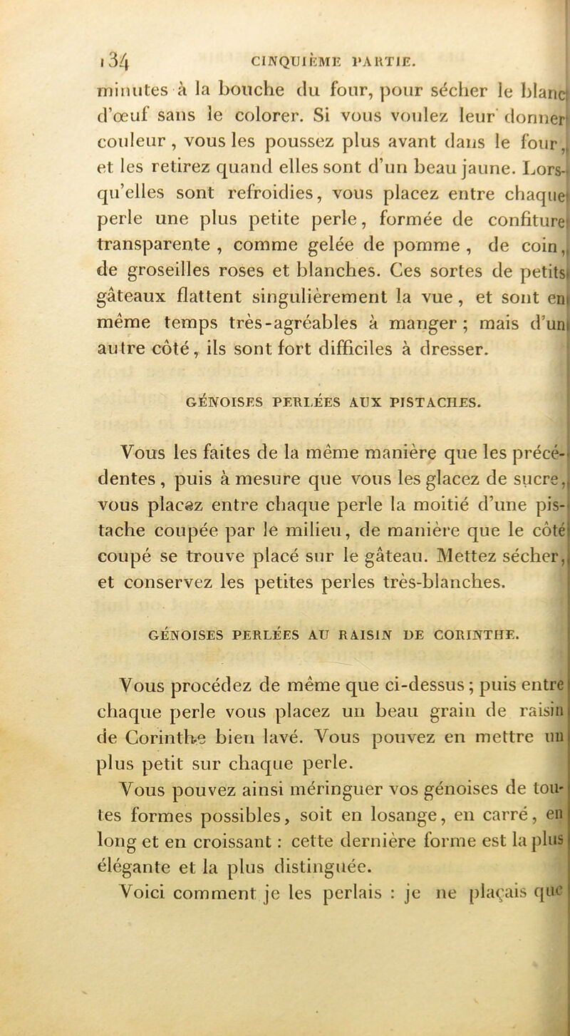 minutes à la bouche du four, pour séciier le blanci d’œuf sans le colorer. Si vous voulez leur donner* couleur, vous les poussez plus avant dans le four,, et les retirez quand elles sont d’un beau jaune. Lors-t qu’elles sont refroidies, vous placez entre chaquet perle une plus petite perle, formée de confiturei transparente, comme gelée de pomme, de coin,, de groseilles roses et blanches. Ces sortes de petits» gâteaux flattent singulièrement la vue, et sont eni même temps très-agréables à manger; mais d’uni autre côté, ils sont fort difficiles à dresser. GÉIVOISES PERLÉES AUX PISTACHES. Vous les faites de la même manière que les précé-- dentes , puis à mesure que vous les glacez de sucre,| vous placez entre chaque perle la moitié d’une pis-- tache coupée par le milieu, de manière que le côté! coupé se trouve placé sur le gâteau. Mettez sécher,j et conservez les petites perles très-blanches. | I GÉNOISES PERLÉES AU RAISIN DE CORINTHE. { Vous procédez de même que ci-dessus; puis entre chaque perle vous placez un beau grain de raisin de Corinthe bien lavé. Vous pouvez en mettre un plus petit sur chaque perle. Vous pouvez ainsi méringuer vos génoises de tou- tes formes possibles, soit en losange, en carré, en long et en croissant : cette dernière forme est la plus élégante et la plus distinguée. Voici comment je les perlais : je ne plaçais que