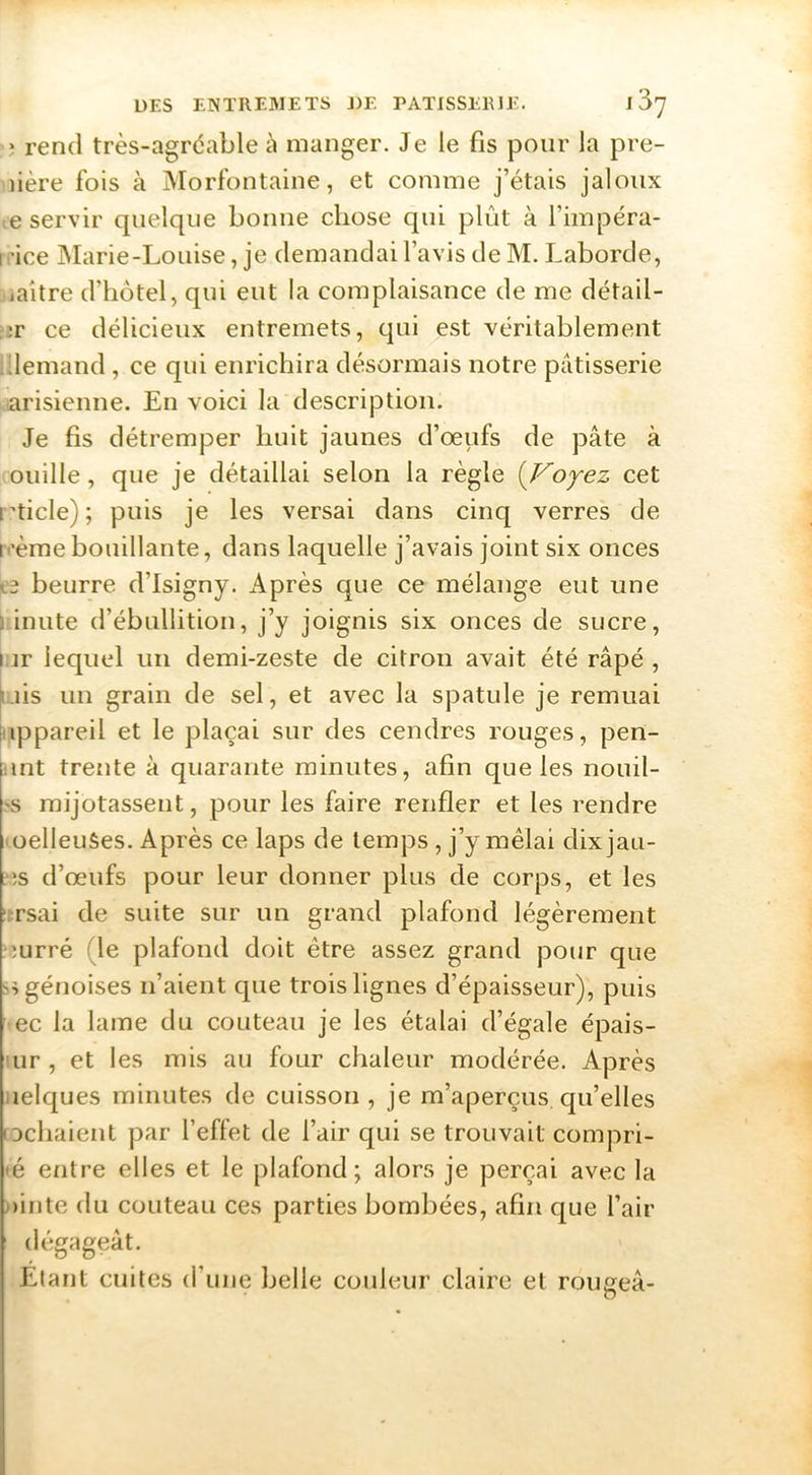 J rend très-agréable à manger. Je le fis pour la pre- mière fois à Morfontaine, et comme j’étais jaloux ce servir quelque bonne chose qui plût à l’impéra- rrice Marie-Louise, je demandai l’avis de M. Laborde, uaitre d’hôtel, qui eut la complaisance de me détail- mr ce délicieux entremets, qui est véritablement Idemand , ce qui enrichira désormais notre pâtisserie arisienne. En voici la description. Je fis détremper huit jaunes d’oeufs de pâte à ouille, que je détaillai selon la règle {Voyez cet rticle) ; puis je les versai dans cinq verres de ivème bouillante, dans laquelle j’avais joint six onces ^‘3 beurre d’isigny. Après que ce mélange eut une l'inute d’ébullition, j’y joignis six onces de sucre, i.ir lequel un demi-zeste de citron avait été râpé , fuis un grain de sel, et avec la spatule je remuai Appareil et le plaçai sur des cendres rouges, pen- unt trente à quarante minutes, afin que les nouil- .^s mijotassent, pour les faire renfler et les rendre (oelleuSes. Après ce laps de temps , j’y mêlai dixjau- ?îs d’œufs pour leur donner plus de corps, et les ::rsai de suite sur un grand plafond légèrement ?mrré (le plafond doit être assez grand pour que génoises n’aient que trois lignes d’épaisseur), puis • ec la lame du couteau je les étalai d’égale épais- ’ur, et les mis au four chaleur modérée. Après uelques minutes de cuisson, je m’aperçus qu’elles [Dchaient par l’effet de l’air qui se trouvait compri- •é entre elles et le plafond; alors je perçai avec la milite du couteau ces parties bombées, afin que l’air dégageât. Etant cuites d’une belle couleur claire et rougeâ-