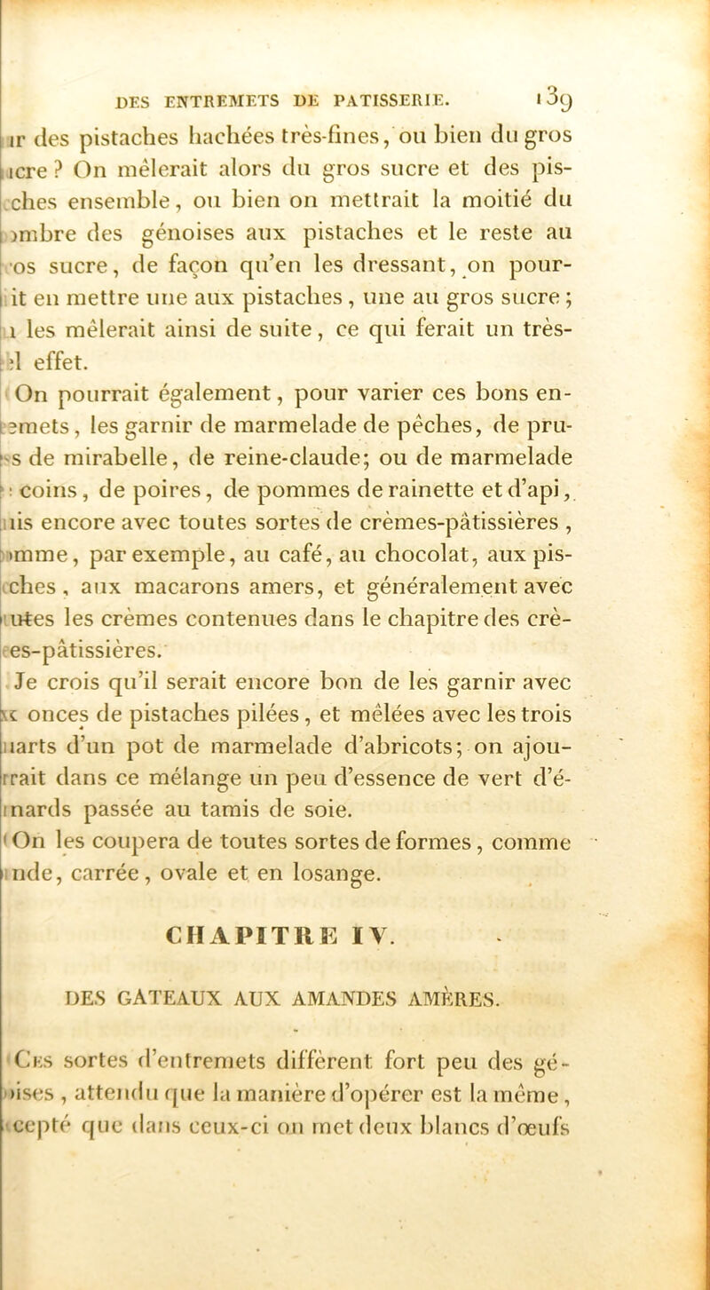 ir (les pistaches liachées très-fines, ou bien du gros , icre ? On mêlerait alors cln gros sucre et des pis- ches ensemble, ou bien on mettrait la moitié du jmbre des génoises aux pistaches et le reste au •os sucre, de façon qu’en les dressant, on pour- lit en mettre une aux pistaches, une au gros sucre ; ! 1 les mêlerait ainsi de suite, ce qui ferait un très- i d effet. On pourrait également, pour varier ces bons en- Lemets, les garnir de marmelade de pêches, de pru- hs de mirabelle, de reine-claude; ou de marmelade f ; coins, de poires, de pommes de rainette et d’api, [iiis encore avec toutes sortes de crèmes-pâtissières , r>imme, par exemple, au café, au chocolat, aux pis- kches , aux macarons amers, et généralement avec l'irtes les crèmes contenues dans le chapitre des crè- kes-pâtissières. Je crois qu’il serait encore bon de les garnir avec (t onces de pistaches pilées, et mêlées avec les trois iiarts d’un pot de marmelade d’abricots; on ajou- rrait dans ce mélange un peu d’essence de vert d’é- Inards passée au tamis de soie. ' On les coupera de toutes sortes de formes, comme iiide, carrée, ovale et en losange. CHAPITRE IV. DES GATEAUX AUX AMANDES AMÈRES. ■Ces sortes d’entremets diffèrent fort peu des gé- oises , attendu que la manière d’opérer est la même, iccpté que dans ceux-ci on met deux blancs d’œufs