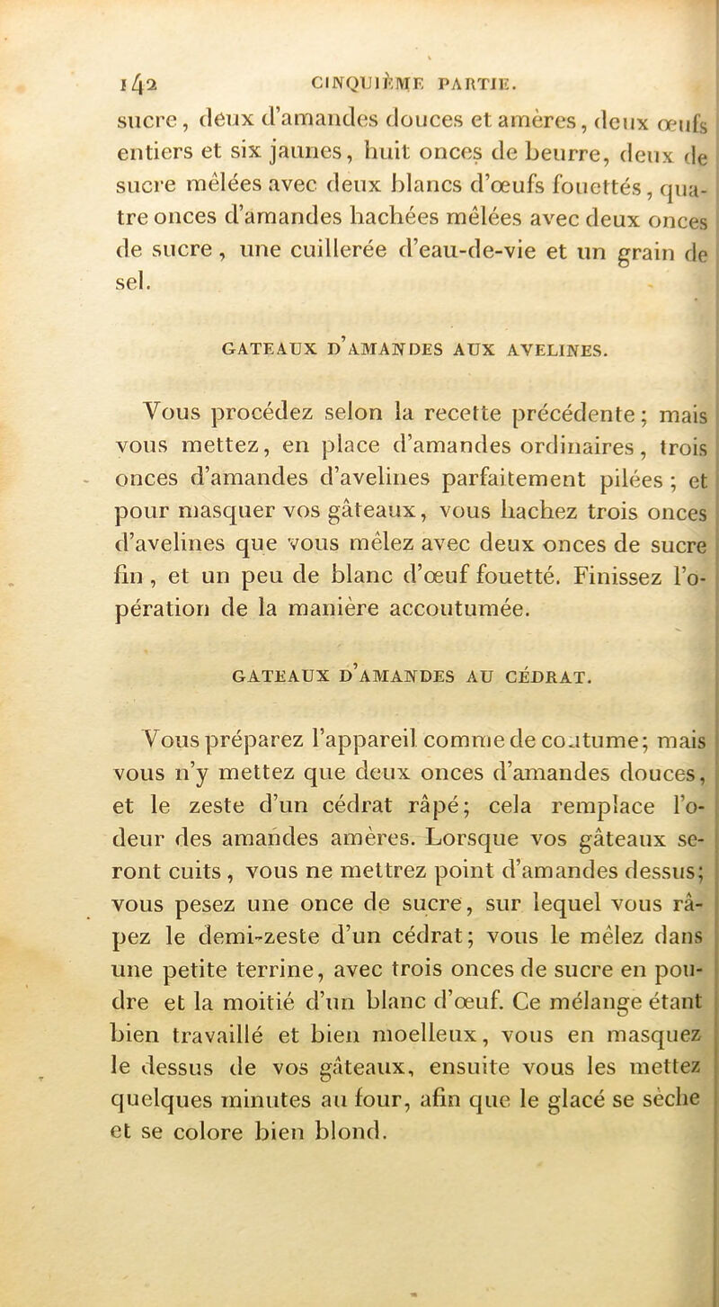 r sucre, deux d’amaiides douces et amères, deux œufs entiers et six jaunes, huit onces de beurre, deux de sucre mêlées avec deux blancs d’œufs fouettés, qua- tre onces d’amandes hachées mêlées avec deux onces de sucre, une cuillerée d’eau-de-vie et un grain de i sel. GATEAUX d’amandes AUX AVELINES. Vous procédez selon la recette précédente ; mais vous mettez, en place d’amandes ordinaires, trois onces d’amandes d’avelines parfaitement pilées ; et pour masquer vos gâteaux, vous hachez trois onces d’avelines que vous mêlez avec deux onces de sucre fin , et un peu de blanc d’œuf fouetté. Finissez l’o- pération de la manière accoutumée. GATEAUX d’amandes AU CÉDRAT. Vous préparez l’appareil comme de coutume; mais vous n’y mettez que deux onces d’amandes douces, et le zeste d’un cédrat râpé; cela remplace l’o- deur des amandes amères. Lorsque vos gâteaux se- ront cuits, vous ne mettrez point d’amandes dessus; vous pesez une once de sucre, sur lequel vous râ- pez le demi-zeste d’un cédrat; vous le mêlez dans une petite terrine, avec trois onces de sucre en pou- dre et la moitié d’un blanc d’œuf. Ce mélange étant bien travaillé et bien moelleux, vous en masquez le dessus de vos gâteaux, ensuite vous les mettez quelques minutes au four, afin que le glacé se sèche et se colore bien blond.