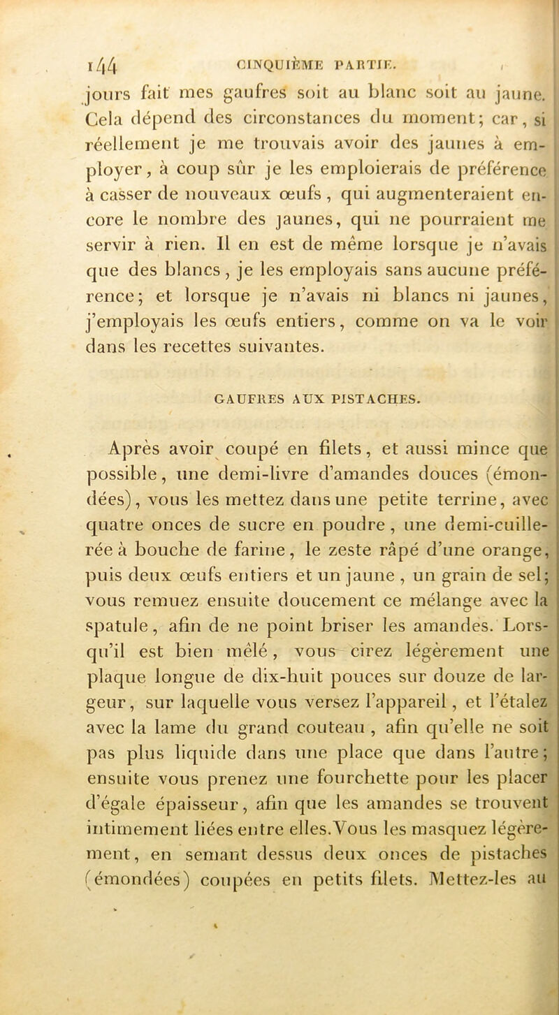 l/(4 CINQUIÈME PARTIE. , j jours fait mes gaufres soit au blanc soit au jaune. Cela dépend des circonstances du moment; car, si \ réellement je me trouvais avoir des jaunes à em- ' ployer, à coup siir je les emploierais de préférence à casser de nouveaux œufs , qui augmenteraient en- 1 core le nombre des jaunes, qui ne pourraient me servir à rien. Il en est de même lorsque je n’avais que des blancs , je les employais sans aucune préfé- rence; et lorsque je n’avais ni blancs ni jaunes, j’employais les œufs entiers, comme on va le voir ' dans les recettes suivantes. GAUFRES AUX PISTACHES. Après avoir coupé en filets, et aussi mince que possible, une demi-livre d’amandes douces (émon- dées), vous les mettez dans une petite terrine, avec quatre onces de sucre en poudre, une demi-cuille- rée à bouche de farine, le zeste râpé d’une orange, puis deux œufs entiers et un jaune , un grain de sel; I vous remuez ensuite doucement ce mélange avec la spatule, afin de ne point briser les amandes. Lors- qu’il est bien mêlé, vous cirez légèrement une ! plaque longue de dix-huit pouces sur douze de lar- | geur, sur laquelle vous versez l’appareil, et l’étalez j avec la lame du grand couteau , afin qu’elle ne soit pas plus liquide dans une place que dans l’autre ; ensuite vous prenez une fourchette pour les placer d’égale épaisseur, afin que les amandes se trouvent intimement liées entre elles.Vous les masquez légère- ment, en semant dessus deux onces de pistaches (émondées) coupées en petits filets. Mettez-les au |