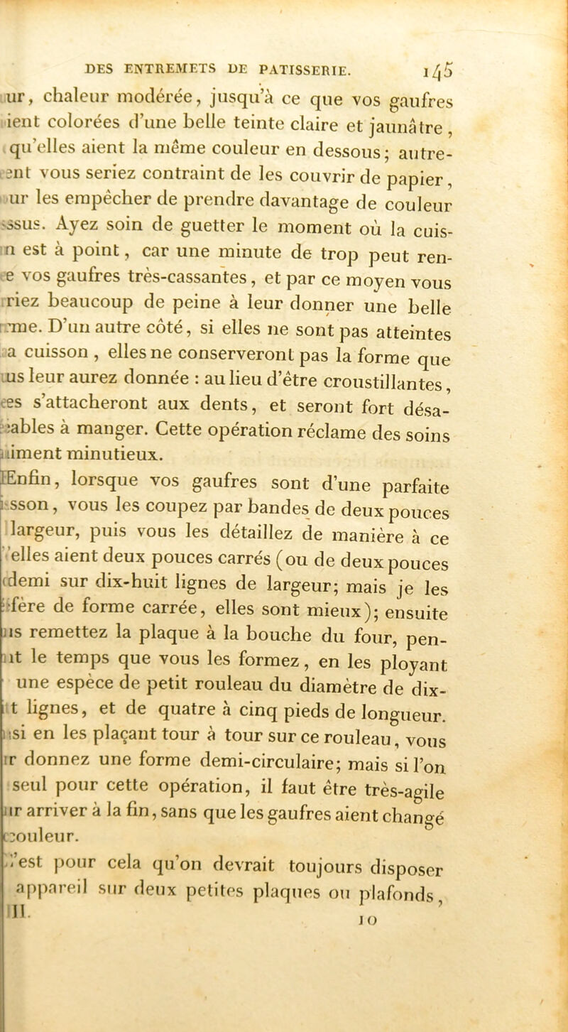 ur, chaleur modérée, jusqu’à ce que vos gaufres ient colorées d’une belle teinte claire et jaunâtre , » qu’elles aient la même couleur en dessous; autre- i5iit vous seriez contraint de les couvrir de papier, • ur les empêcher de prendre davantage de couleur >ssus. Ayez soin de guetter le moment où la cuis- :n est à point, car une minute de trop peut ren- te vos gaufres très-cassantes, et par ce moyen vous iriez beaucoup de peine à leur donner une belle i Tue. D’un autre côté, si elles ne sont pas atteintes a cuisson , elles ne conserveront pas la forme que lUS leur aurez donnée : au lieu d’être croustillantes, ees s’attacheront aux dents, et seront fort désa- “îables à manger. Cette opération réclame des soins niment minutieux. EEnfin, lorsque vos gaufres sont d’une parfaite hsson, vous les coupez par bandes de deux pouces largeur, puis vous les détaillez de manière à ce ’ elles aient deux pouces carrés (ou de deux pouces (demi sur dix-huit lignes de largeur; mais je les îîfère de forme carrée, elles sont mieux); ensuite jis remettez la plaque à la bouche du four, pen- iit le temps que vous les formez, en les ployant une espèce de petit rouleau du diamètre de dix- • t lignes, et de quatre a cinq pieds de longueur i isi en les plaçant tour à tour sur ce rouleau, vous ir donnez une forme demi-circulaire; mais si l’on seul pour cette opération, il faut être très-agile 1 ir arriver à la fin, sans que les gaufres aient changé couleur. >1 est pour cela qiion devrait toujours disposer appareil sur deux petites plaques ou plafonds,