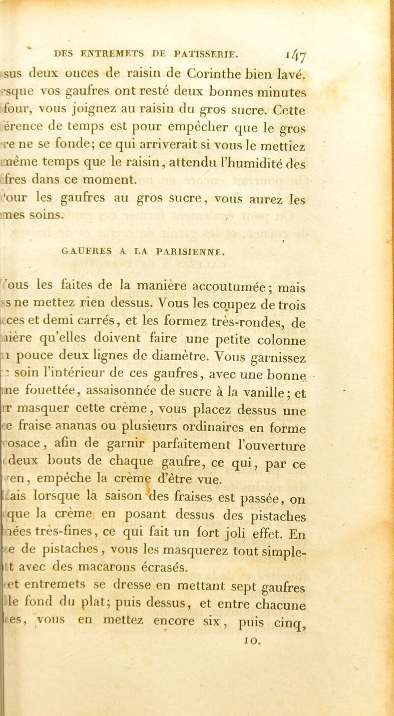 SUS deux onces de raisin de Corinthe bien lavé, -’sque vos gaufres ont resté deux bonnes minutes four, vous joignez au raisin du gros sucre. Cette érence de temps est pour empêcher que le gros re ne se fonde; ce qui arriverait si vous le mettiez aiême temps que le raisin, attendu l’humidité des fres dans ce moment. 'our les gaufres au gros sucre, vous aurez les nés soins. GAUFRES A LA PARISIENNE. 'ous les faites de la manière accoutumée; mais >sne mettez rien dessus. Vous les co.upez de trois icces et demi carrés, et les formez très-rondes, de iiière qu’elles doivent faire une petite colonne Il pouce deux lignes de diamètre. Vous garnissez :: soin l’intérieur de ces gaufres, avec une bonne me fouettée, assaisonnée de sucre à la vanille; et ir masquer cette crème, vous placez dessus une ce fraise ananas ou plusieurs ordinaires en forme vosace, afin de garnir parfaitement l’ouverture (deux bouts de chaque gaufre, ce qui, par ce ^en, empêche la crème d’être vue. [*ais lorsque la saison Ides fraises est passée, on que la crème en posant dessus des pistaches lées très-fines, ce qui fait un fort joli effet. En >e de pistaches , vous les masquerez tout simple- :t avec des macarons écrasés. • et entremets se dresse en mettant sept gaufres lie fond du plat; puis dessus, et entre chacune • es, vous en mettez encore six, puis cinq, lO.