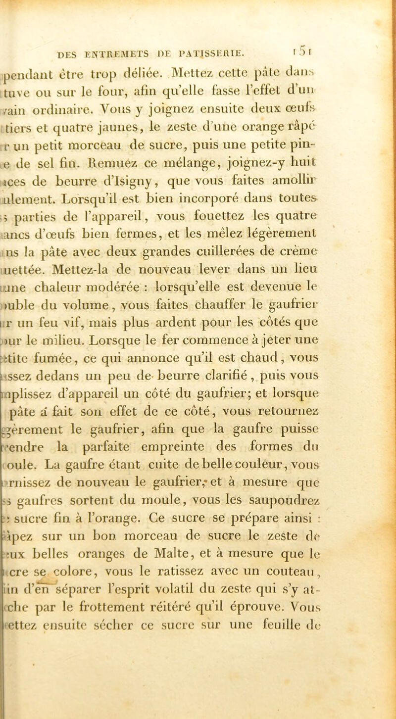 pendant être trop déliée. Mettez cette pale dan^ tuve ou sur le four, afin qu’elle fasse l’effet d’uii /ain ordinaire. Vous y joignez ensuite deux œufs tiers et quatre jaunes, le zeste d’une orange râpé r un petit morceau de sucre, puis une petite pin- e de sel fin. Remuez ce mélange, joignez-y huit ices de beurre d’isigny, que vous faites amollir ulement. Lorsqu’il est bien incorporé dans toutes ■ » parties de l’appareil, vous fouettez les quatre ancs d’œufs bien fermes, et les mêlez légèrement ms la pâte avec deux grandes cuillerées de crème iLiettée. Mettez-la de nouveau lever dans un lieu tune chaleur modérée : lorsqu’elle est devenue le »uble du volume, vous faites chauffer le gaufrier i;r un feu vif, mais plus ardent pour les côtés que )ur le milieu. Lorsque le fer commence à jeter une f :tite fumée, ce qui annonce qu’il est chaud, vous nssez dedans un peu de- beurre clarifié , puis vous mplissez d’appareil un côté du gaufrier; et lorsque pâte â fait son effet de ce côté, vous retournez ^èrement le gaufrier, afin que la gaufre puisse vendre la parfaite empreinte des formes du mule. La gaufre étant cuite de belle couleur, vous |•■rnissez de nouveau le gaufrier,-et à mesure que gaufres sortent du moule, vous les saupoudrez î; sucre fin à l’orange. Ce sucre se prépare ainsi : ùpez sur un bon morceau de sucre le zeste de ;ux belles oranges de Malte, et à mesure que le hcre se colore, vous le ratissez avec un couteau, iin d’êri séparer l’esprit volatil du zeste qui s’y at- (che par le frottement réitéré qu’il éprouve. Vous 'Cttez ensuite sécher ce sucre sur une feuille de