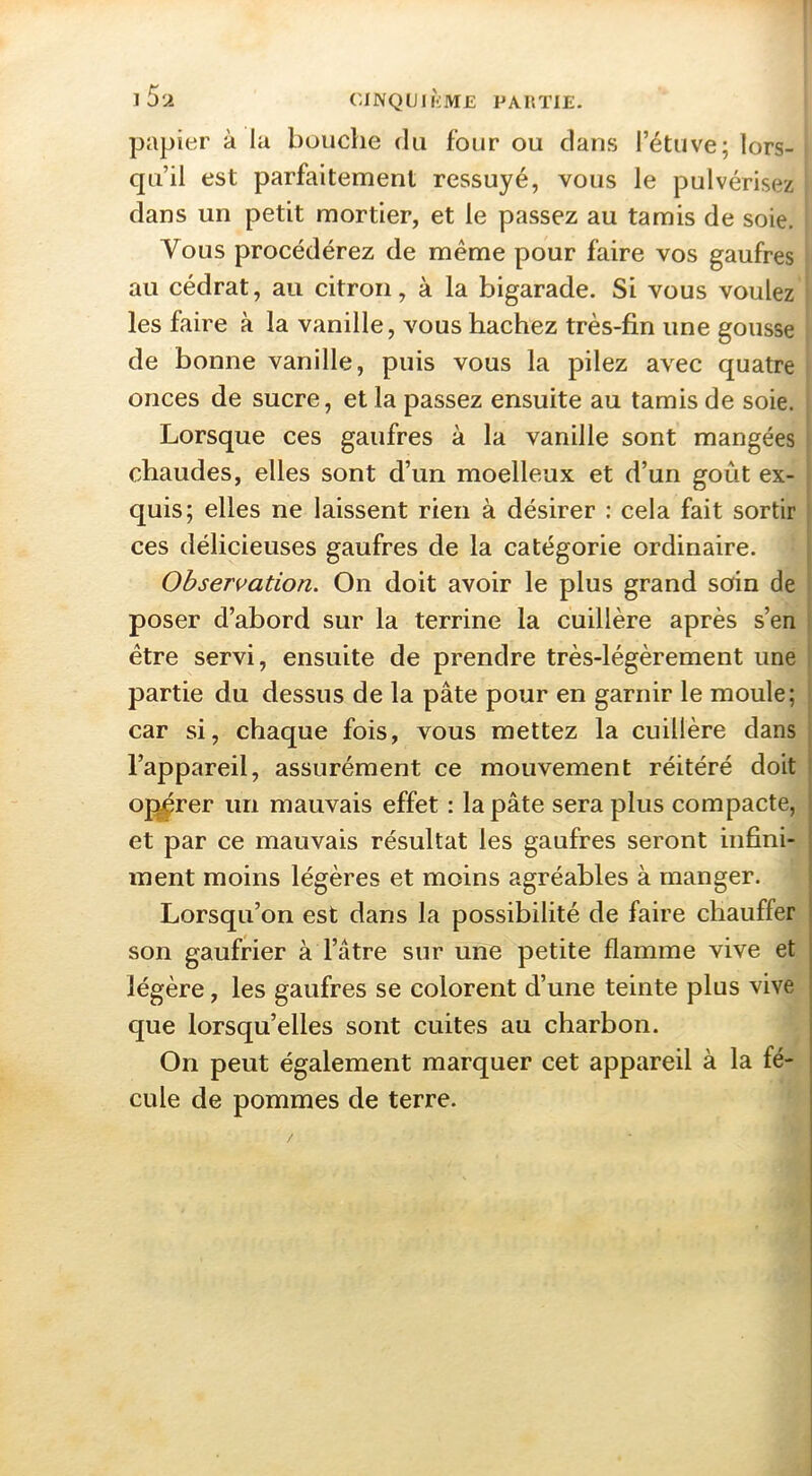 l5si CINQLin'iME PAIiTIE- papier à la bouche du four ou dans l’étuve; lors- qu’il est parfaitement ressuyé, vous le pulvérisez dans un petit mortier, et le passez au tamis de soie. Vous procédérez de même pour faire vos gaufres au cédrat, au citron, à la bigarade. Si vous voulez les faire à la vanille, vous hachez très-fin une gousse de bonne vanille, puis vous la pilez avec quatre onces de sucre, et la passez ensuite au tamis de soie. Lorsque ces gaufres à la vanille sont mangées i chaudes, elles sont d’un moelleux et d’un goût ex- quis; elles ne laissent rien à désirer : cela fait sortir ces délicieuses gaufres de la catégorie ordinaire. Observation. On doit avoir le plus grand soin de poser d’abord sur la terrine la cuillère après s’en être servi, ensuite de prendre très-légèrement une partie du dessus de la pâte pour en garnir le moule; car si, chaque fois, vous mettez la cuillère dans l’appareil, assurément ce mouvement réitéré doit oj^rer un mauvais effet : la pâte sera plus compacte, et par ce mauvais résultat les gaufres seront infini- ment moins légères et moins agréables à manger. Lorsqu’on est dans la possibilité de faire chauffer son gaufrier à l’âtre sur une petite flamme vive et légère, les gaufres se colorent d’une teinte plus vive que lorsqu’elles sont cuites au charbon. On peut également marquer cet appareil à la fé- cule de pommes de terre.