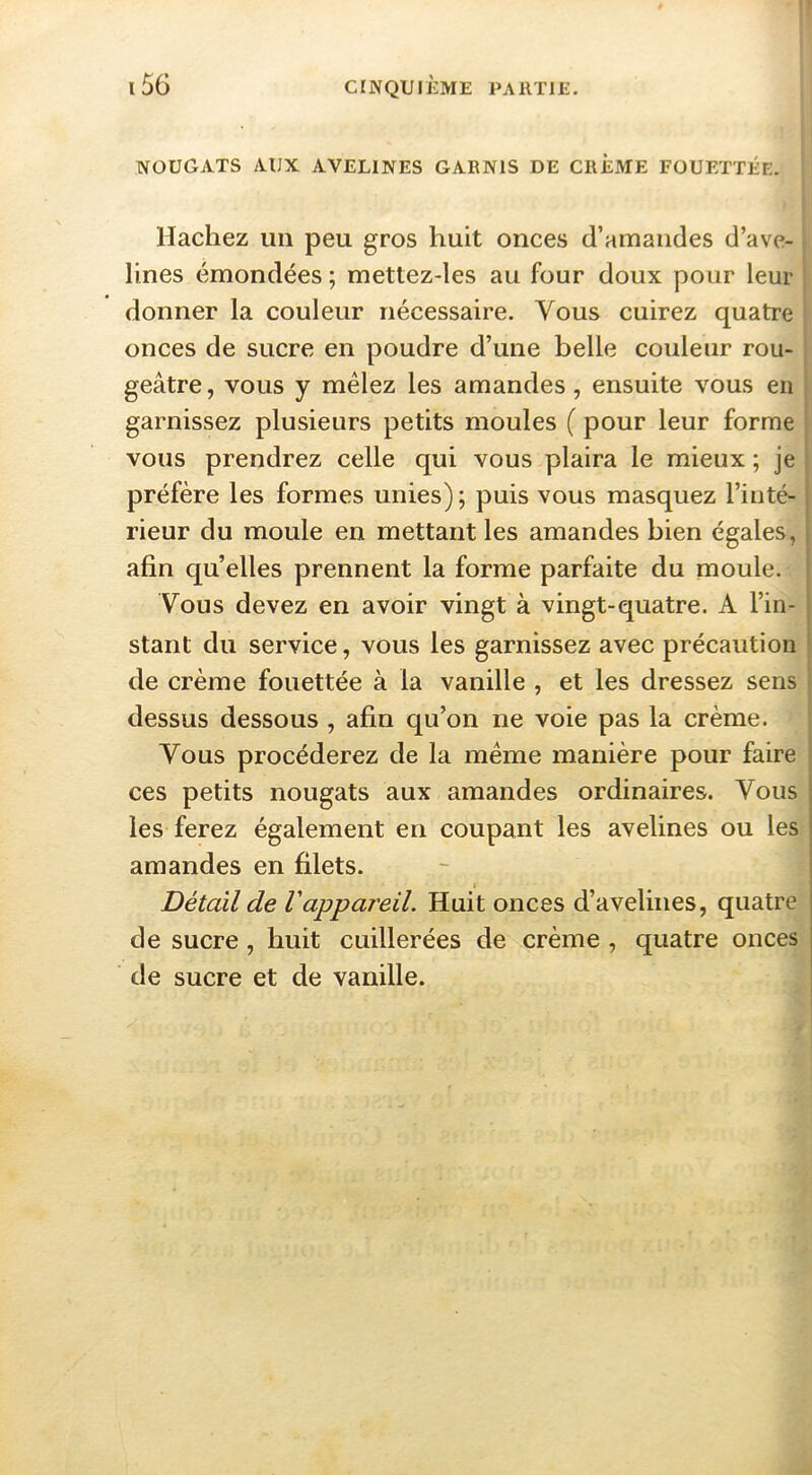 nougats aux avelines garnis de crème FOUETTÉE. Hachez un peu gros huit onces d’amandes d’ave- lines émondées ; mettez-les au four doux pour leur donner la couleur nécessaire. Vous cuirez quatre onces de sucre en poudre d’une belle couleur rou- geâtre, vous y mêlez les amandes, ensuite vous en ; garnissez plusieurs petits moules ( pour leur forme i vous prendrez celle qui vous plaira le mieux ; je j préfère les formes unies); puis vous masquez l’inté- rieur du moule en mettant les amandes bien égales, afin quelles prennent la forme parfaite du moule. Vous devez en avoir vingt à vingt-quatre. A l’in- stant du service, vous les garnissez avec précaution de crème fouettée à la vanille , et les dressez sens dessus dessous , afin qu’on ne voie pas la crème. Vous procéderez de la même manière pour faire ces petits nougats aux amandes ordinaires. Vous les ferez également en coupant les avelines ou les amandes en filets. I Détail de Vappareil. Huit onces d’avelines, quatre de sucre, huit cuillerées de crème , quatre onces de sucre et de vanille.