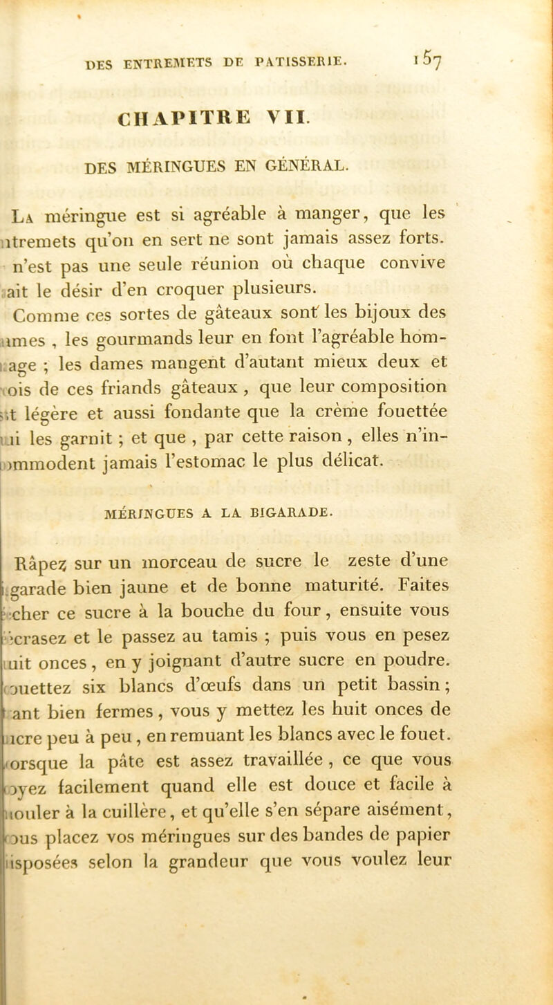 CHAPITRE VII. DES MÉRINGUES EN GÉNÉRAL. La méringiie est si agréable à manger, que les ’ iitremets qu’on en sert ne sont jamais assez forts, n’est pas une seule réunion où chaque convive ait le désir d’en croquer plusieurs. Comme ces sortes de gâteaux sont' les bijoux des âmes , les gourmands leur en font l’agréable hom- i;age ; les dames mangent d’autant mieux deux et lois de ces friands gâteaux, que leur composition r.t légère et aussi fondante que la crème fouettée \.n les garnit ; et que , par cette raison, elles n’in- lommodent jamais l’estomac le plus délicat. MERINGUES A LA BIGARADE. Râpe? sur un morceau de sucre le zeste d’une garade bien jaune et de bonne maturité. Faites ;cher ce sucre à la bouche du four, ensuite vous ’jcrasez et le passez au tamis ; puis vous en pesez uit onces, en y joignant d’autre sucre en poudre, ouettez six blancs d’œufs dans un petit bassin; ant bien fermes, vous y mettez les huit onces de icre peu à peu, en remuant les blancs avec le fouet, orsque la pâte est assez travaillée , ce que vous oyez facilement quand elle est douce et facile à louler à la cuillère, et qu’elle s’en sépare aisément, ous placez vos méringues sur des bandes de papier isposées selon la grandeur que vous voulez leur
