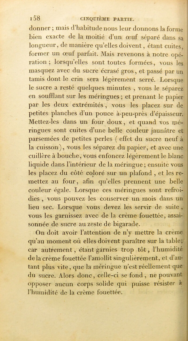 donner ; mais d’habitude nous leur donnons la forme bien exacte de la moitié d’un œuf séparé dans sa longueur, de manière qu’elles doivent, étant cuites, former un œuf parfait. Mais revenons à notre opé- ration ; lorsqu’elles sont toutes formées, vous les masquez avec du sucre écrasé gros, et passé par un tamis dont le crin sera légèrement serré. Lorsque le sucre a resté quelques minutes , vous le séparez en soufflant sur les méringues ; et prenant le papier par les deux extrémités , vous les placez sur de petites planches d’un pouce à-peu-près d’épaisseur. Mettez-les dans un four doux, et quand vos mé- ringues sont cuites d’une belle couleur jaunâtre et parsemées de petites perles ( effet du sucre neuf à la cuisson), vous les séparez du papier, et avec une cuillère à bouche, vous enfoncez légèrement le blanc liquide dans l’intérieur de la méringue ; ensuitè vous les placez du côté coloré sur un plafond , et les re- mettez au four, afin quelles prennent une belle couleur égale. Lorsque ces méringues sont refroi- dies , vous pouvez les conserver un mois dans un lieu sec. Lorsque vous devez les servir de suite , vous les garnissez avec de la crème fouettée, assai- sonnée de sucre au zeste de bigarade. On doit avoir l’attention de n’y mettre la crème qu’au moment où elles doivent paraître sur la table car autrement, étant garnies trop tôt, l’humidité de la crème fouettée l’amollit singulièrement, et d’au- tant plus vite, que la méringue n’est réellement qiie- du sucre. Alors donc, celle-ci se fond , ne pouvant-^ opposer aucun corps solide qui puisse résister à riiuinidité de la crème fouettée.