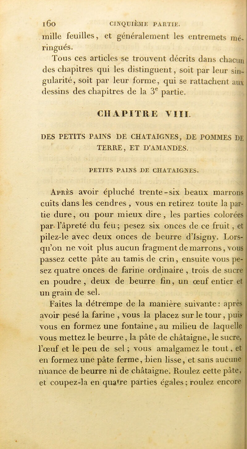 mille feuilles, et généralement les entremets nié- * ringués. Tous ces articles se trouvent décrits dans chacun des chapitres qui les distinguent, soit par leur sin- gularité, soit par leur forme, qui se rattachent aux dessins des chapitres de la 3® partie. CHAPITRE VIII. DES PETITS PAINS DE CHATAIGNES, DE POMMES DE TERRE, ET D’AMANDES. PETITS PAINS DE CHATAIGNES. Après avoir épluché trente-six beaux marrons cuits dans les cendres , vous en retirez toute la par- tie dure, ou pour mieux dire, les parties colorées par* l’âpreté du feu ; pesez six onces de ce fruit, et pilez-le avec deux onces de beurre d’Isigny. Lors-1 qu’on ne voit plus aucun fragment de marrons, vous * passez cette pâte au tamis de crin, ensuite vous pe- ; sez quatre onces de farine ordinaire , trois de sucre ! en poudre , deux de beurre fin, un œuf entier et i un grain de sel. Faites la détrempe de la manière suivante : après avoir pesé la farine , vous la placez sur le tour, puis vous en formez une fontaine, au milieu de laquelle vous mettez le beurre, la pâte de châtaigne, le sucre, l’œuf et le peu de sel ; vous amalgamez le tout, et en formez une pâte ferme, bien lisse, et sans aucune nuance de beurre ni de châtaigne. Roulez cette pâte, et coupez-la en quatre parties égales; roulez encore