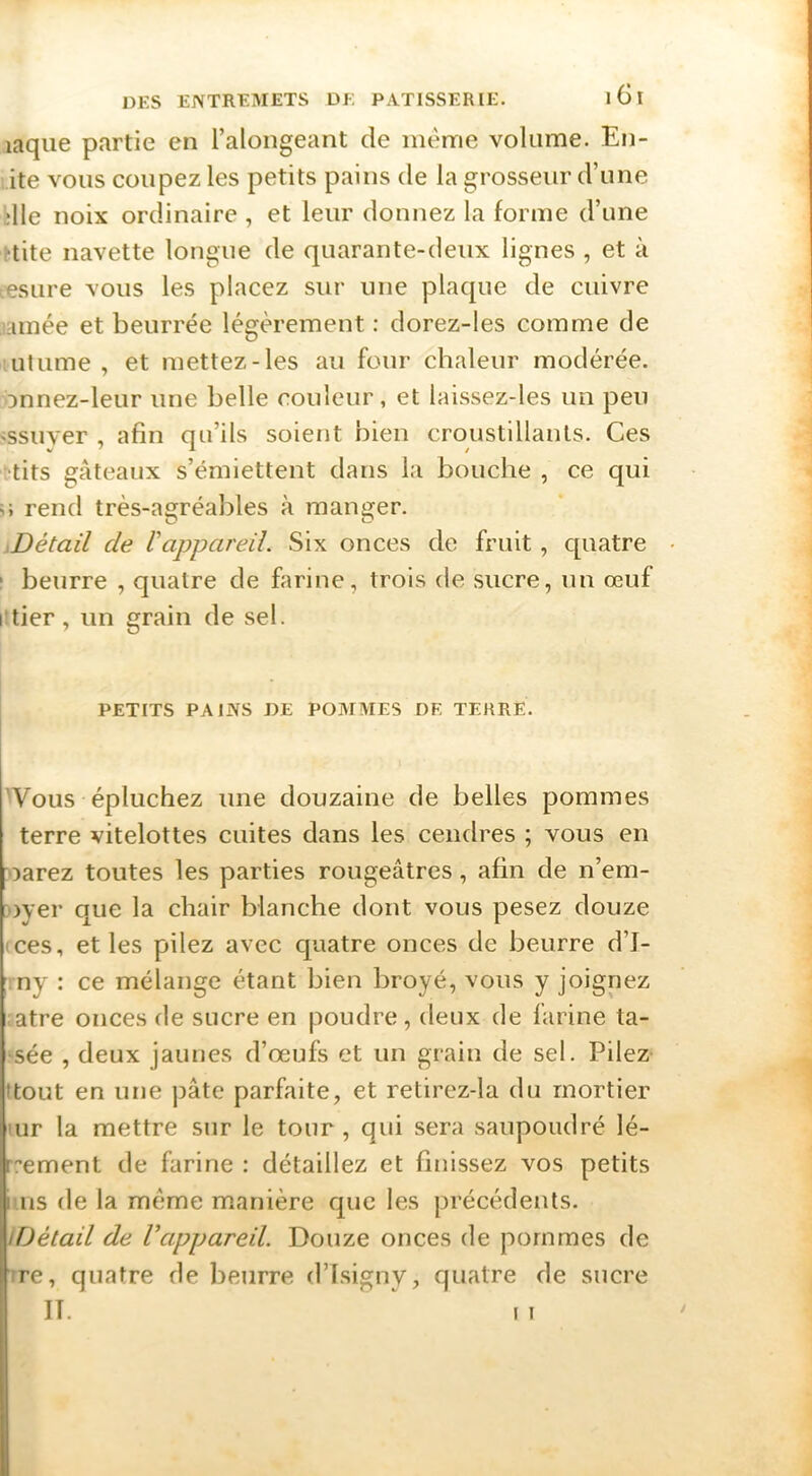 laque partie en l’alongeant de meme volume. En- ite vous coupez les petits pains de la grosseur d’une die noix ordinaire , et leur donnez la forme d’une ttite navette longue de quarante-deux lignes , et à .esure vous les placez sur une plaque de cuivre uimée et beurrée légèrement : dorez-les comme de utume , et mettez-les au four chaleur modérée, onnez-leur une belle couleur, et laissez-les un peu 'Ssuyer , afin qu’ils soient bien croustillants. Ces 'tits gâteaux s’émiettent dans la bouche , ce qui U rend très-agréables à manger. iDétail de Vappareil. Six onces de fruit, c[uatre I beurre , quatre de farine, trois de sucre, un œuf lîtier, un grain de sel. PETITS PAINS DE POMMES DF, TERRE. 'Vous épluchez une douzaine de belles pommes terre vitelottes cuites dans les cendres ; vous en oarez toutes les parties rougeâtres, afin de n’em- oyer que la chair blanche dont vous pesez douze (ces, et les pilez avec quatre onces de beurre d’I- ny : ce mélange étant bien broyé, vous y joignez atre onces de sucre en poudre, deux de farine ta- sée , deux jaunes d’œufs et un grain de sel. Pilez- ttout en une ])âte parfaite, et retirez-la du mortier lur la mettre sur le tour , qui sera saupoudré lé- rrement de farine : détaillez et finissez vos petits luis de la meme manière que les précédents. IDétail de Vappareil. Douze onces de pommes de ;re, quatre de beurre d’Isigny, quatre de sucre II. I I