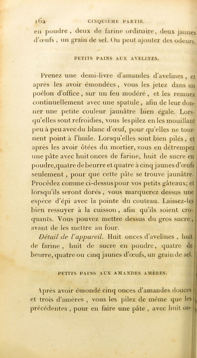 I Ga C l NQ ü I KM K PAH T [ K. en poudre , deux de farine ordinaire, deux jaunes d’œufs , un grain de sel. On peut ajouter des odeurs, PETITS PAINS AUX AVELINES. Prenez une demi-livre d’amandes d’avelines , et après les avoir émondées, vous les jetez dans un ])oêlon d’office, sur un feu modéré, et les remuez continuellement avec une spatule, afin de leur don- ner une petite couleur jaunâtre bien égale. Lors- qu’elles sont refroidies, vous les pilez en les mouillant peu à peu avec du blanc d’œuf, pour qu’elles ne tour- nent point à l’huile. Lorsqu’elles sont bien pilés, et après les avoir ôtées du mortier, vous en détrempez ^ une pâte avec huit onces de farine, huit de sucre en ' poudre,quatre de beurre et quatre à cinq jaunes d’œufs j seulement, pour que cette pâte se trouve jaunâtre. Procédez comme ci-dessus pour vos petits gâteaux; et j lorsqu’ils seront dorés , vous marquerez dessus une i espèce d’épi avec la pointe du couteau. Laissez-les bien ressuyer à la cuisson, afin qu’ils soient cro- quants. Vous pouvez mettre dessus du gros sucre, avant de les mettre au four. Détail de Vappareil. Huit onces d’avelines , huit de farine, huit de sucre en poudre, quatre de P beurre, quatre ou cinq jaunes d’œufs, un grain de sel. PETITS PAINS AUX AMANDES AMERES. Ap rès avoir émondé cinq onces d’amandes douces et trois d’amères , vous les pilez de même c[ue les précédentes , pour eu faire une pâte , avec huit on- 1