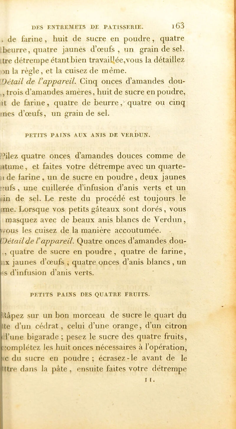 , de farine, huit de sucre en poudre, quatre beurre, quatre jaunés d’œufs, un grain de sel. lire détrempe étant bien travaiUée,vous la détaillez on la règle, et la cuisez de même. Détail de Vappareil. Cinq onces d’amandes dou- trois d’amandes amères, huit de sucre en poudre, it de farine, quatre de beurre,'quatre ou cinq mes d’œufs, un grain de sel. PETITS PAINS AUX ANIS DE VERDUN. PPilez quatre onces d’amandes douces comme de jtume, et faites votre détrempe avec un quarte- 11 de farine, un de sucre en poudre, deux jaunes Eîufs , une cuillerée d’infusion d’anis verts et un iiin de sel. Le reste du procédé est toujours le ime. Lorsque vos petits gâteaux sont dorés, vous masquez avec de beaux anis blancs de Verdun, v/ous les cuisez de la manière accoutumée. - [Détailde Vappareil. Quatre onces d’amandes dou- ., quatre de sucre en poudre, quatre de farine, iix jaunes d’œufs , quatre onces d’anis blancs , un <^s d’infusion d’anis verts. PETITS PAINS DES QUATRE FRUITS. Hâpez sur un bon morceau de sucre le quart du tte d’un cédrat, celui d’une orange, d’un citron 1 l’une bigarade ; pesez le sucre des quatre fruits, ::omplétez les huit onces nécessaires à l’opération, IC du sucre en poudre; écrasez-le avant de le ittre dans la pâte , ensuite faites votre détrempe