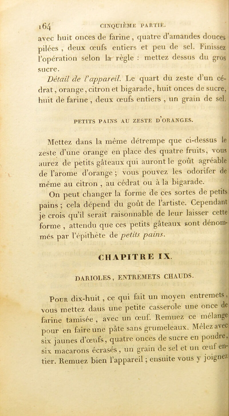 1^4 CINQUIl'îMl': PARTIf:. avec huit onces de farine , quatre d’amandes douces pilées , deux oeufs entiers et peu de sel. Finissez l’opération selon la règle : mettez dessus du gros sucre. Détail de Vappareil I.e quart du zeste d’un cé- drat , orange, citron et bigarade, huit onces de sucre, huit de farine , deux œufs entiers , un grain de sel. PETITS PAINS AU ZESTE d’oRANGES. Mettez dans la même détrempe que ci-dessus le zeste d’une orange en place des quatre fruits, vous aurez de petits gâteaux qui auront le goût agréable de l’arome d’orange ; vous pouvez les odorifer de même au citron , au cédrat ou à la bigarade. On peut changer la forme de ces sortes de petits pains ; cela dépend du goût de l’artiste. Cependant je crois qu’il serait raisonnable de leur laisser cette' forme , attendu que ces petits gâteaux sont dénom- més par l’épithète de petits pains. CHAPITRE IX. BARIOLES, ENTREMETS CHAUDS. Pour dix-huit, ce qui fait un moyen entremets, vous mettez dans une petite casserole une once de farine tamisée , avec un œuf. Remuez ce mélange pour en faire une pâte sans griimeleaux. Mêlez avec six jaunes d’œufs, quatre onces de sucre en poudre, six macarons écrasés, un grain de sel et un oeuf en tier. Remuez bien l’appareil ; ensuite vous } joij,ue