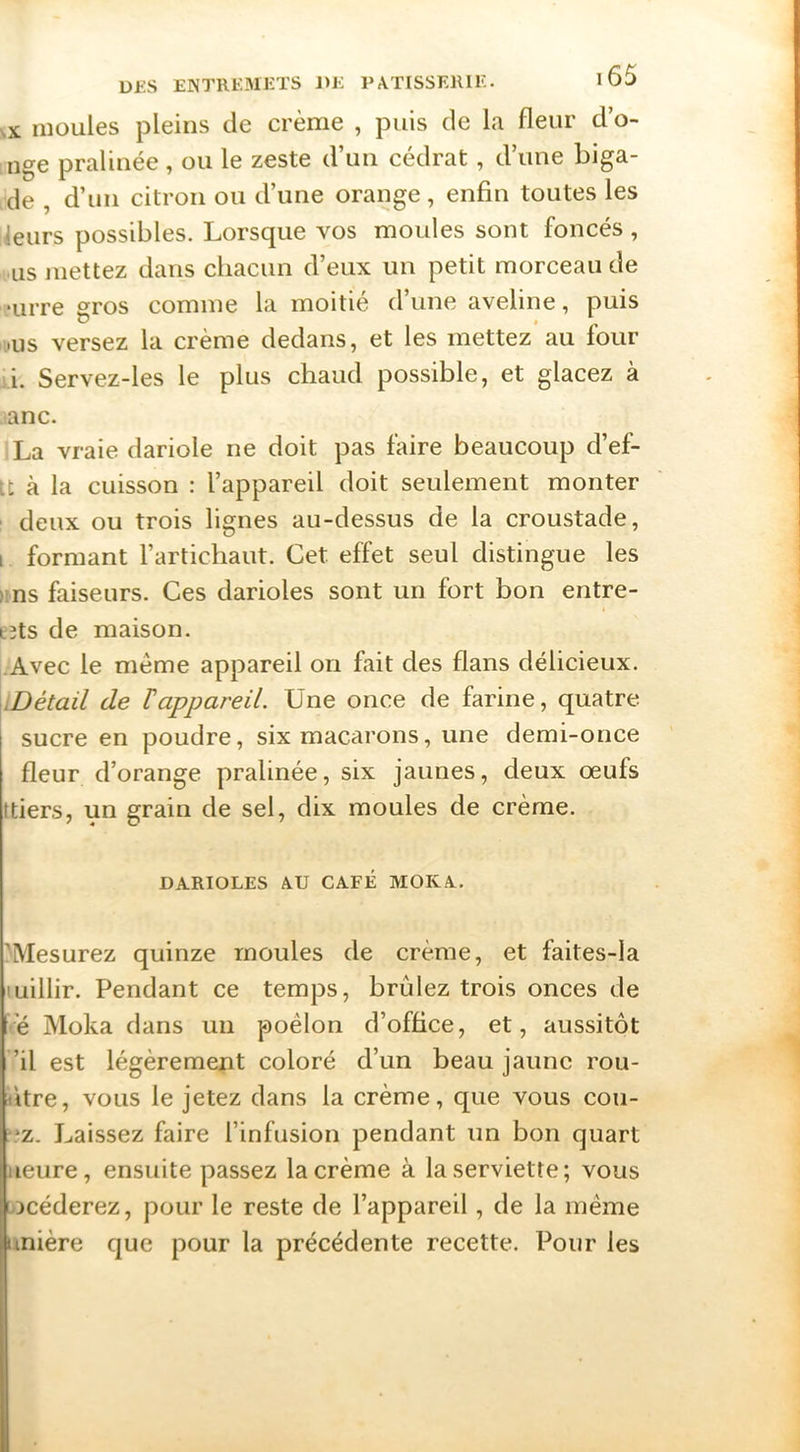 ^x: moules pleins de crème , puis de 1«t fleur d’o- nge pralinée , ou le zeste d’un cédrat, d’une biga- de , d’un citron ou d’une orange, enfin toutes les leurs possibles. Lorsque vos moules sont foncés , us mettez dans chacun d’eux un petit morceau de ■urre gros comme la moitié d’une aveline, puis .us versez la crème dedans, et les mettez au four ii. Servez-les le plus chaud possible, et glacez à anc. La vraie dariole ne doit pas faire beaucoup d’ef- It à la cuisson : l’appareil doit seulement monter deux ou trois lignes au-dessus de la croustade, i formant l’artichaut. Cet effet seul distingue les ns faiseurs. Ces darioles sont un fort bon entre- eîts de maison. Avec le meme appareil on fait des flans délicieux. iDétail de T appareil. Une once de farine, quatre sucre en poudre, six macarons, une demi-once fleur d’orange pralinée, six jaunes, deux œufs ttiers, un grain de sel, dix moules de crème. DARIOLES AU CAFÉ MOKA. 'Mesurez quinze moules de crème, et faites-la luillir. Pendant ce temps, brûlez trois onces de •e Moka dans un poêlon d’office, et, aussitôt ’il est légèrement coloré d’un beau jaune rou- ùtre, vous le jetez dans la crème, que vous cou- *z. Laissez faire l’infusion pendant un bon quart Heure, ensuite passez la crème à la serviette; vous locéderez, pour le reste de l’appareil, de la même unière que pour la précédente recette. Pour les