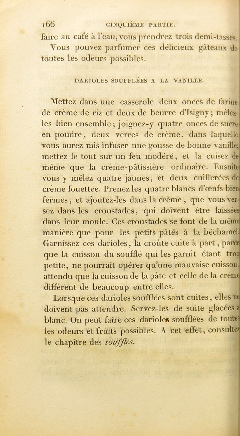 faire au café à l’eau, vous prendrez trois demi-tasses. Vous pouvez parfumer ces délicieux gâteaux de toutes les odeurs possibles. UARIOLES SOUFFLÉES A LA VANILLE. Mettez dans une casserole deux onces de farine, de crème de riz et deux de beurre d’Isigny ; mêlez- les bien ensemble ; joignez-y quatre onces de sucrei en poudre, deux verres de crème, dans laquellei vous aurez mis infuser une gousse de bonne vanille;] mettez le tout sur un feu modéré, et la cuisez def même que la crème-pâtissière ordinaire. Ensuitel vous y mêlez quatre jaunes, et deux cuillerées de) crème fouettée. Prenez les quatre blancs d’œufs bien! fermes, et ajoutez-les dans la crème , que vous ver- sez dans les croustades, qui doivent être laissées) dans leur moule. Ces croustades se font de la même) manière que pour les petits pâtés à la béchamel| Garnissez ces darioles, la croûte cuite à part, parc^ que la cuisson du soufflé qui les garnit étant trof) petite, ne pourrait opérer qu’une mauvaise cuisson t attendu que la cuisson de la pâte et celle de la crème) diffèrent de beaucoup entre elles. I Lorsque ces darioles soufflées sont cuites, elles ne doivent pas attendre. Servez-les de suite glacées à blanc. On peut faire ces dariole« soufflées de toute; les odeurs et fruits possibles. A cet effet, consulte2 le chapitre des soufflés.