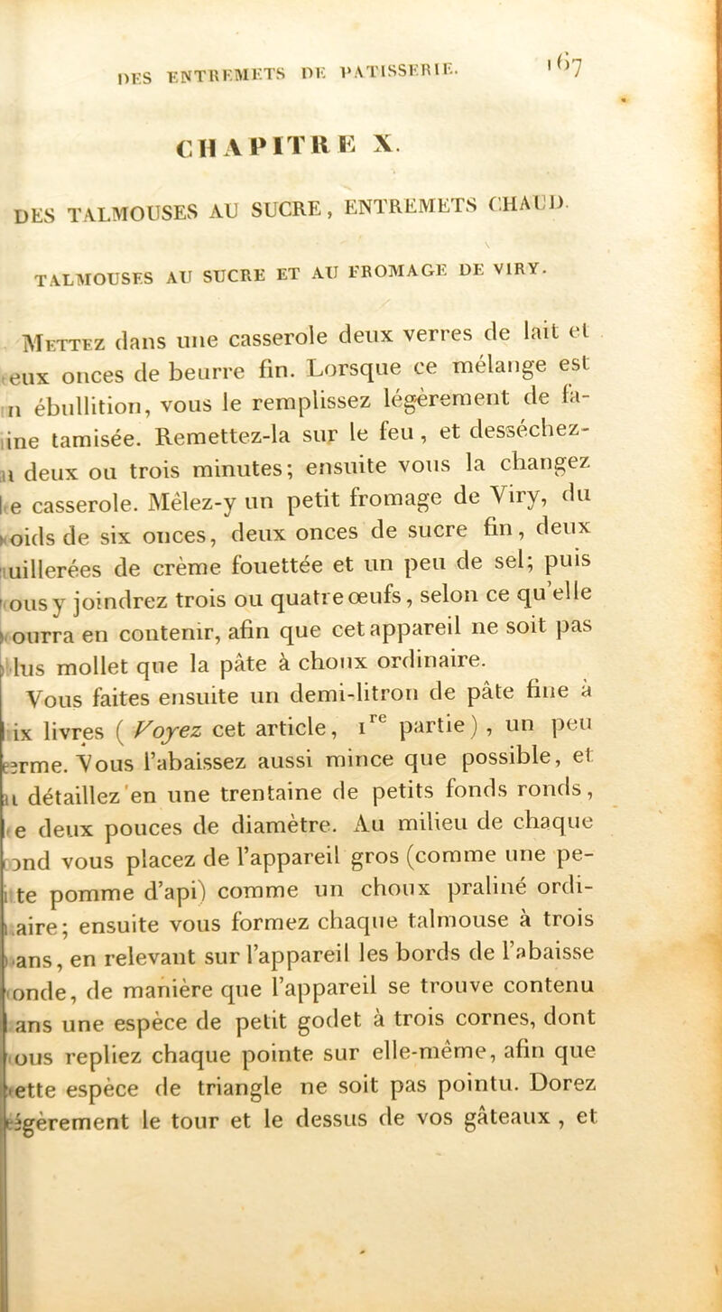 DKS KNTUKMKTS OK VATISSKIUl^. CHAPITllK X. des IWLMOUSES AU SUCRE, ENTREMETS CHAUD TA.LMOUSFS AU SUCRE ET AU FROMAGE DE VIRY. Mettez clans une casserole deux verres de lait et eux onces de beurre fin. Lorsque ce mélange est n ébullition, vous le remplissez lég'èrement de fa- une tamisée. Remettez-la sur le feu, et desséchez- u deux ou trois minutes; ensuite vous la changez ke casserole. Mêlez-y un petit fromage de Viry, du hoidsde six onces, deux onces de sucre fin, deux imillerées de crème fouettée et un peu de sel; puis NOUS y joindrez trois ou quatre œufs, selon ce qu elle > ourra en contenir, afin que cet appareil ne soit pas hus mollet que la pâte à choux ordinaire. Vous faites ensuite un demi-litron de pâte fine à ix livres ( Voyez cet article, partie) , un peu B3rme. Vous l’abaissez aussi mince que possible, et U détaillez'en une trentaine de petits fonds ronds, -e deux pouces de diamètre. Au milieu de chaque rond vous placez de l’appareil gros (comme une pe- 1 te pomme d’api) comme un choux praliné ordi- kaire; ensuite vous formez chaque talmouse à trois »ans, en relevant sur l’appareil les bords de l’abaisse • onde, de manière que l’appareil se trouve contenu ans une espece de petit godet a trois cornes, dont NOUS repliez chaque pointe sur elle-même, afin que >ette espèce de triangle ne soit pas pointu. Dorez légèrement le tour et le dessus de vos gateaux , et