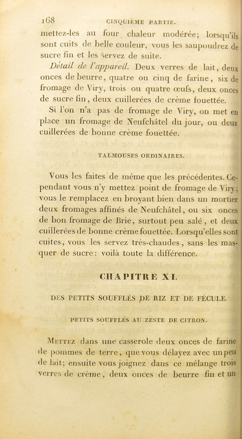 mettez-les au four chaleur modérée; lorsqu’ils' sont cuits de belle couleur, vous les saupoudrez de t sucre fin et les servez de suite. Detail de Vappareil. Deux verres de lait, deux onces de beurre, quatre ou cinq de farine, six de fromage de Viry, trois ou quatre œufs, deux onces de sucre fin, deux cuillerées de crème fouettée. Si Ton n’a pas de fromage de Viry, on met en I place un fromage de Neufchâtel du jour, ou deux cuillerées de bonne crème fouettée. j I TALMOUSES ORDINAIRES. Vous les faites de même que les précédentes. Ce- pendant vous n’y mettez point de fromage de Viry; vous le remplacez en broyant bien dans un mortier } deux fromages affinés de Neufchâtel, ou six onces de bon fromage de Brie, surtout peu salé, et deux cuillerées de bonne crème fouettée. Lorsqu’elles sont cuites, vous les servez très-chaudes, sans les mas- quer de sucre: voilà toute la différence. CHAPITRE XI. DES PETITS SOUFFLÉS pE RIZ ET DE FÉCULE. PETITS SOUFFLÉS AU ZESTE DE CITRON. Mettez dans une casserole deux onces de farine de pommes de terre, que vous délayez avec un peu de lait; ensuite vous joignez dans ce mélange trois verres de crème, deux onces de beurre fin et un