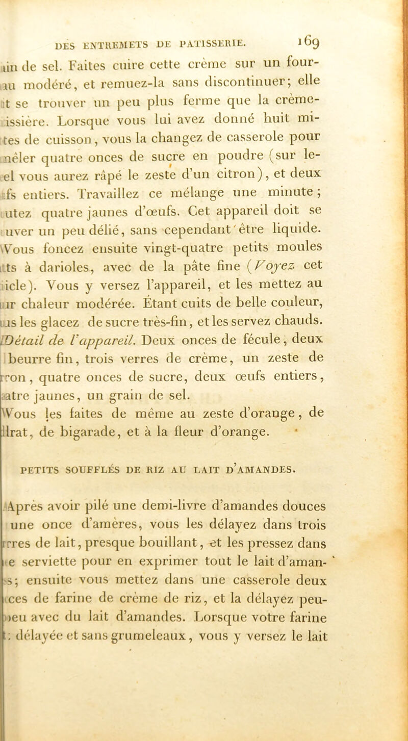 lin de sel. Faites cuire cette crème sur un four- ni modéré, et remuez-la sans discontinuer; elle :t se trouver un peu plus ferme que la crème- issière. Lorsque vous lui avez donné huit mi- tes de cuisson , vous la changez de casserole pour néler quatre onces de sucre en poudre (sur le- el vous aurez râpé le zeste d un citron), et deux ■fs entiers. Travaillez ce mélange une minute ; utez quatre jaunes d’œufs. Cet appareil doit se uver un peu délié, sans cependant ' être liquide. \Vous foncez ensuite vingt-quatre petits moules i.ts à darioles, avec de la pâte fine i^Voyez cet iicle). Vous y versez l’appareil, et les mettez au liir chaleur modérée. Étant cuits de belle couleur, i;js les glacez de sucre très-fin, et les servez chauds. IDétail de Vappareil. Deux onces de fécule, deux beurre fin, trois verres de crème, un zeste de rron, quatre onces de sucre, deux œufs entiers, aatre jaunes, un grain de sel. ^Vous les faites de même au zeste d’orange, de ilrat, de bigarade, et à la fleur d’orange. PETITS SOUFFLÉS DE RIZ AU LAIT d’aMANDES. A.près avoir pilé une demi-livre d’amandes douces une once d’amères, vous les délayez dans trois rrres de lait, presque bouillant, et les pressez dans <e serviette pour en exprimer tout le lait d’aman- ‘ >s; ensuite vous mettez dans une casserole deux ices de farine de crème de riz, et la délayez peu- )>eu avec du lait d’amandes. Lorsque votre farine délayée et sans grurneleaux, vous y versez le lait