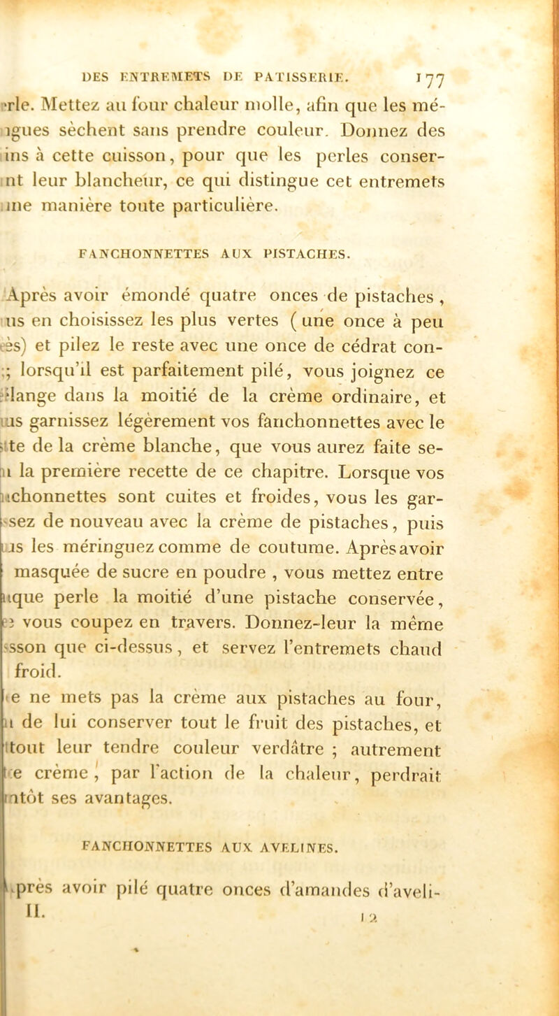 *rle. Mettez au four chaleur molle, afin que les mé- igues sèchent sans prendre couleur. Donnez des ins à cette cuisson, pour que les perles conser- ;nt leur blancheur, ce qui distingue cet entremets .me manière toute particulière. FANCHONNETTES AUX PISTACHES. Après avoir émondé quatre onces de pistaches , US en choisissez les plus vertes (une once à peu eès) et pilez le reste avec une once de cédrat con- ;; lorsqu’il est parfaitement pilé, vous joignez ce fdange dans la moitié de la crème ordinaire, et lUS garnissez légèrement vos fanchonnettes avec le >lte de la crème blanche, que vous aurez faite se- :ii la première recette de ce chapitre. Lorsque vos iiichonnettes sont cuites et froides, vous les gar- 'sez de nouveau avec la crème de pistaches, puis Lis les méringuezcomme de coutume. Aprèsavoir masquée de sucre en poudre , vous mettez entre uque perle la moitié d’une pistache conservée, ['3 vous coupez en travers. Donnez-leur la même 'Sson que ci-dessus, et servez l’entremets chaud froid. • e ne mets pas la crème aux pistaches au four, H de lui conserver tout le fruit des pistaches, et Itout leur tendre couleur verdâtre ; autrement •e crème J par faction de la chaleur, perdrait latôt ses avantages. FANCHONNETTES AUX AVELINES. i^près avoir pilé quatre onces d’amandes d’aveli- II.