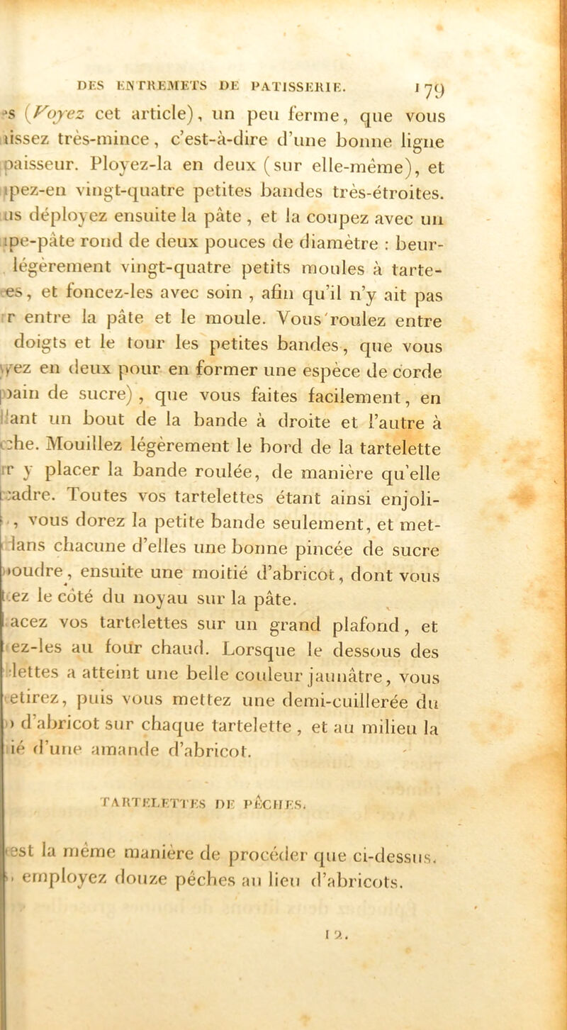 •>s {Voyez cet article), un peu ferme, que vous lissez très-mince, c’est-à-dire d’une bonne ligne paisseur. Ployez-la en deux (sur elle-même), et ipez-en vingt-quatre petites bandes très-étroites, as déployez ensuite la pâte , et la coupez avec uii ipe-pâte rond de deux pouces de diamètre : beur- lègèrement vingt-quatre petits moules à tarte- T«s, et foncez-les avec soin , afin qu’il n’y ait pas r entre la pâte et le moule. Vous'roulez entre doigts et le tour les petites bandes, que vous y/ez en deux pour- en former une espèce de corde pDain de sucre) , que vous faites facilement, en liant un bout de la bande à droite et l’autre à •::he. Mouillez légèrement le bord de la tartelette rr y placer la bande roulée, de manière quelle badre. Toutes vos tartelettes étant ainsi enjoli- vous dorez la petite bande seulement, et met- idans chacune d’elles une bonne pincée de sucre »*oudre, ensuite une moitié d’abricot, dont vous « ' ez le coté du noyau sur la pâte, acez vos tartelettes sur un grand plafond, et ez-les au four chaud. Lorsque le dessous des îlettes a atteint une belle couleur jaunâtre, vous .etirez, puis vous mettez une demi-cuillerée du ■ ) d’abricot sur chaque tartelette , et au milieu la ié d’une amande d’abricot. TARTELETTES DE PECHES. ♦ est la même manière de procéder que ci-dessus, employez douze pèches an lieu d’abricots. l'J.,