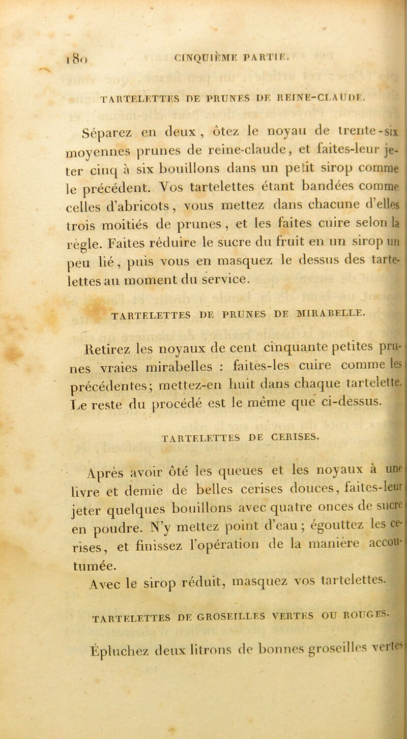 TARTFXETTES DE PRUNES DE REINE-CLAUDE. Séparez en deux, ôtez le noyau de trente-six moyennes prunes de reine-claude, et faites-leur je- ter cinq à six bouillons dans un petit sirop comme le précédent. Vos tartelettes étant bandées comme celles d’abricots, vous mettez dans chacune d’elles trois moitiés de prunes, et les faites cuire selon la règle. Faites réduire le sucre du fruit en nn sirop un peu lié, puis vous en masquez le dessus des tarte- lettes au moment du service. TARTELETTES DE PRUNES DE MIRABELLE. Retirez les noyaux de cent cinquante petites pru- nes vraies mirabelles : faites-les cuire comme lest précédentes; raettez-en huit dans chaque tartelette, j Le reste du procédé est le même que' ci-dessus. , 1 I TARTELETTES DE CERISES. I Après avoir ôté les queues et les noyaux à une livre et demie de belles cerises douces, faites-leur jeter quelques bouillons avec quatre onces de sucre en poudre. N’y mettez point d’eau ; égouttez les ce- rises, et finissez l’opération de la manière accou- tumée. Avec le sirop réduit, masquez vos tartelettes. TARTELETTES DE GROSEILLES VERTES OU ROUGES. Épluchez deux litrons de bonnes groseilles verte.-;