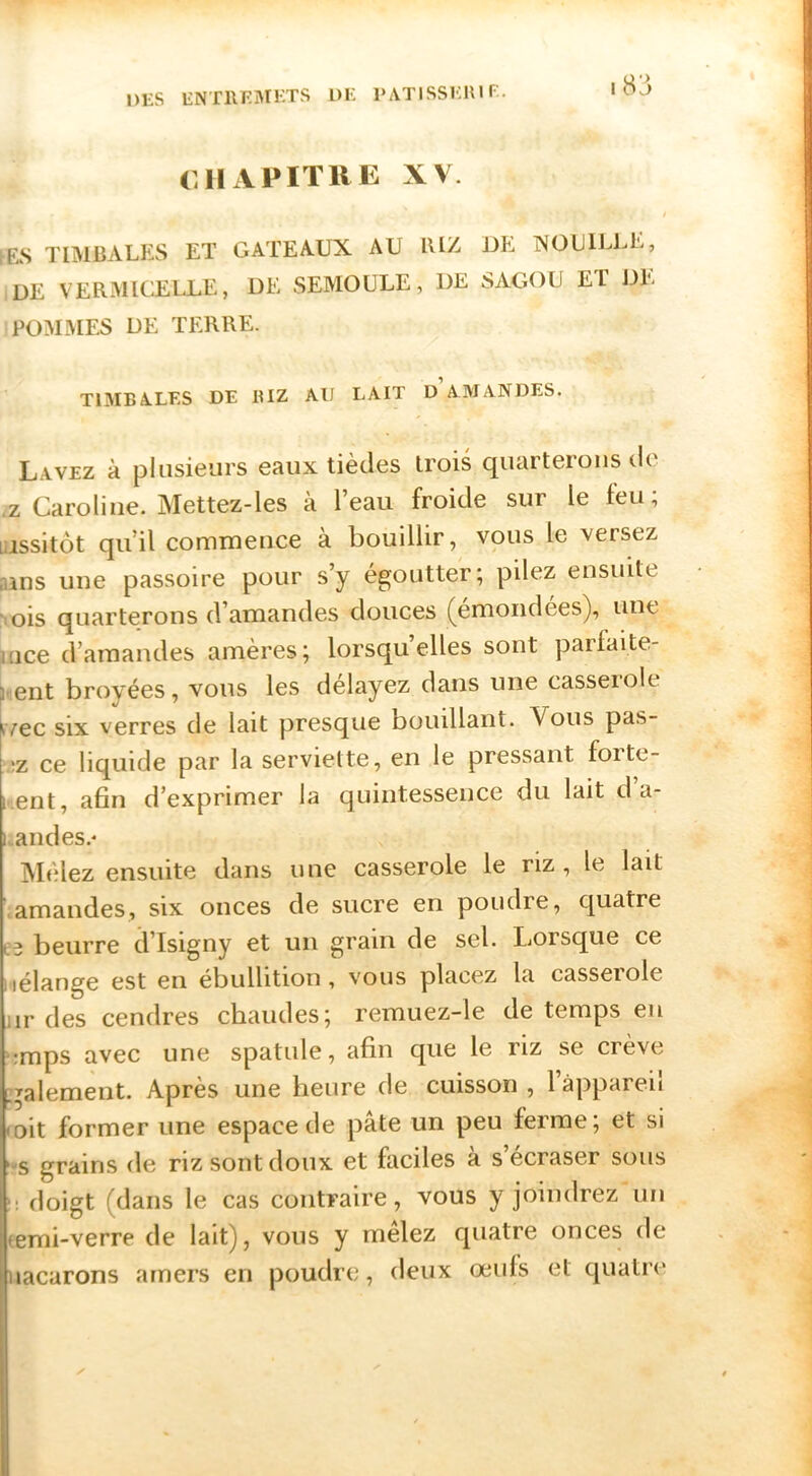 |83 CHAPITRE XV. / •ES TIMBALES ET GATEAUX AU lUZ UE. NOUILLE, UE VERMICELLE, UE SEMOULE, UE SAGOU ET UK POMMES UE TERRE. TIMBALES DE RIZ AU LAIT D AMANDES. Lavez à plusieurs eaux tièdes trois quarterons de .Z Caroline. Mettez-les à l’eau froide sur le feu; Liissitôt qu’il commence à bouillir, vous le versez nins une passoire pour s’y égoutter; pilez ensuite : ois quarterons d’amandes douces (emoiidées), une mce d’amandes amères; lorsqu’elles sont parfaite- ment broyées, vous les délayez dans une casserole tvec six verres de lait presque bouillant. Vous pas- ;z ce liquide par la serviette, en le pressant forte- Kent, afin d’exprimer la quintessence du lait d a- i.andes.* IVIélez ensuite dans une casserole le riz , le lait .amandes, six onces de sucre en poudre, quatre beurre d’Isigny et un grain de sel. Lorsque ce iiélange est en ébullition, vous placez la casserole iir des cendres chaudes; remuez-le de temps eu \*mps avec une spatule, afin que le riz se crève :^alement. Après une heure de cuisson , 1 appareil loit former une espace de pâte un peu ferme; et si '“S grains de riz sont doux et faciles a s’ecraser sous ü doigt (dans le cas contraire, vous y joindrez un (emi-verre de lait), vous y melez quatre onces de iiacarons amers en poudre, deux œufs et quatre