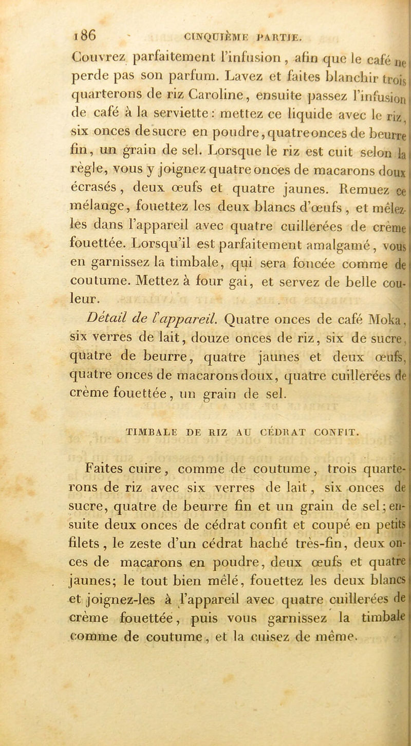 l86 ' CINQUIEME PARTIE. Couvrez parfaitement l’infusion , afin que le café nei perde pas son parfum. Lavez et faites blanchir troisi quarterons de riz Caroline, ensuite passez l’infusioni de café à la serviette: mettez ce liquide avec le riz, six onces de sucre en poudre, quatre onces de beurre i fin, un grain de sel. Lorsque le riz est cuit selon lai règle, vous y joignez quatre onces de macarons doux i écrasés, deux œufs et quatre jaunes. Remuez cei mélange, fouettez les deux blancs d’œufs , et mêlez-, les dans l’appareil avec quatre cuillerées de crème) fouettée. Lorsqu’il est parfaitement amalgamé, vous) en garnissez la timbale, qui sera foncée comme def coutume. Mettez à four gai, et servez de belle cou-f leur. Détail de Happai'eil. Quatre onces de café Moka,| six verres de lait, douze onces de riz, six de sucre., quatre de beurre, quatre jaunes et deux œufeq quatre onces de macarons doux, quatre cuillerées de crème fouettée, un grain de sel. TIMBALE DE RIZ AU CÉDRAT CONFIT. Faites cuire, comme de coutume, trois quarte- rons de riz avec six verres de lait, six onces de sucre, quatre de beurre fin et un grain de sel;en- suite deux onces de cédrat confît et coupé eu petits filets, le zeste d’un cédrat haché très-fin, deux on- ces de macarons en poudre, deux œufs et quatre jaunes; le tout bien mêlé, fouettez les deux blancs et joignez-les à l’appareil avec quatre cuillerées de crème fouettée, puis vous garnissez la timbale comme de coutume, et la cuisez de même.