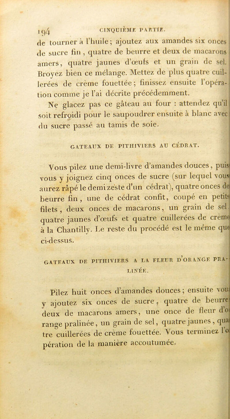 CINQUIÈMF. PATITIK. fie tournera rimile; ajoutez aux amandes six onces <le sucre fin , quatre de beurre et deux de macarons amers, quatre jaunes d’oeufs et un grain de sel. Broyez bien ce mélange. Mettez de plus quatre cuil- lerées de crème fouettée; finissez ensuite l’opéra- tion comme je l’ai décrite précédemment. Ne glacez pas ce gâteau au four : attendez qu’il: .soit refroidi pour le saupoudrer ensuite à blanc aveci du sucre passé au tamis de soie. GA.TEAUX DE PITHIVIERS AU CÉDRAT. Vous pilez une demi-livre d’amandes douces, puisi VOUS y joignez cinq onces de sucre (sur lequel vousi aurez râpé le demi zeste d’un cédrat), quatre onces de| beurre fin, une de cédrat confit, coupé en petit?» filets, deux onces de macarons, un grain de sel quatre jaunes d’oeufs et quatre cuillerées de crèmei à la Chantilly. Le reste du procédé est le meme qu4 cklessus. ' GATEAUX DE PITHIVIERS A LA FLEUR d’oRANGE PRA- LINÉE. Pilez huit onces d’amandes douces; ensuite voii y ajoutez six onces de sucre, quatre de beurre deux de macarons amers, une once de fleur d’o range pralinée, un grain de sel, quatre jaunes, qua) tre cuillerées de crème fouettée. Vous terminez l’ol pération de la manière accoutumée.