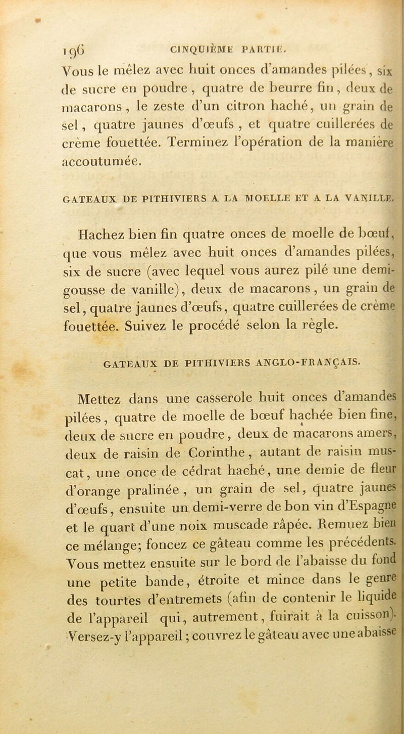 IC)G CINQUlf-lMt PAIlTli;. Vous le mêlez avec huit onces d'amandes pilées, six de sucre en poudre , quatre de beurre fin, deux de macarons, le zeste d’un citron haché, un grain de sel, quatre jaunes d’œufs , et quatre cuillerées de crème fouettée. Terminez l’opération de la manière accoutumée. GATEAUX DE PITHIVIERS A LA MOELLE ET A LA VAKILLE. Hachez bien fin quatre onces de moelle de bœuf, que vous mêlez avec huit onces d’amandes pilées, six de sucre (avec lequel vous aurez pilé une demi- gousse de vanille), deux de macarons, un grain de sel, quatre jaunes d’œufs, quatre cuillerées de crème fouettée. Suivez le procédé selon la règle. GATEAUX DE PITHIVIERS ANGLO-FRANÇAIS. Mettez dans une casserole huit onces d’amandes pilées, quatre de moelle de bœuf bâchée bien fine, deux de sucre en poudre, deux de macarons amers, deux de raisin de Corinthe, autant de raisin mus- cat, une once de cédrat haché, une demie de fleur d’orange pralinée , un grain de sel, quatre jaunes d’œufs, ensuite un demi-verre de bon vin d’Espagne et le quart d’une noix muscade râpée. Remuez bien ce mélange; foncez ce gâteau comme les précédents. Vous mettez ensuite sur le bord de l’abaisse du fond une petite bande, étroite et mince dans le genre des tourtes d’entremets (afin de contenir le liquide de l’appareil qui, autrement, fuirait à la cuisson). Versez-y l’appareil ; couvrez le gâteau avec une abaisse