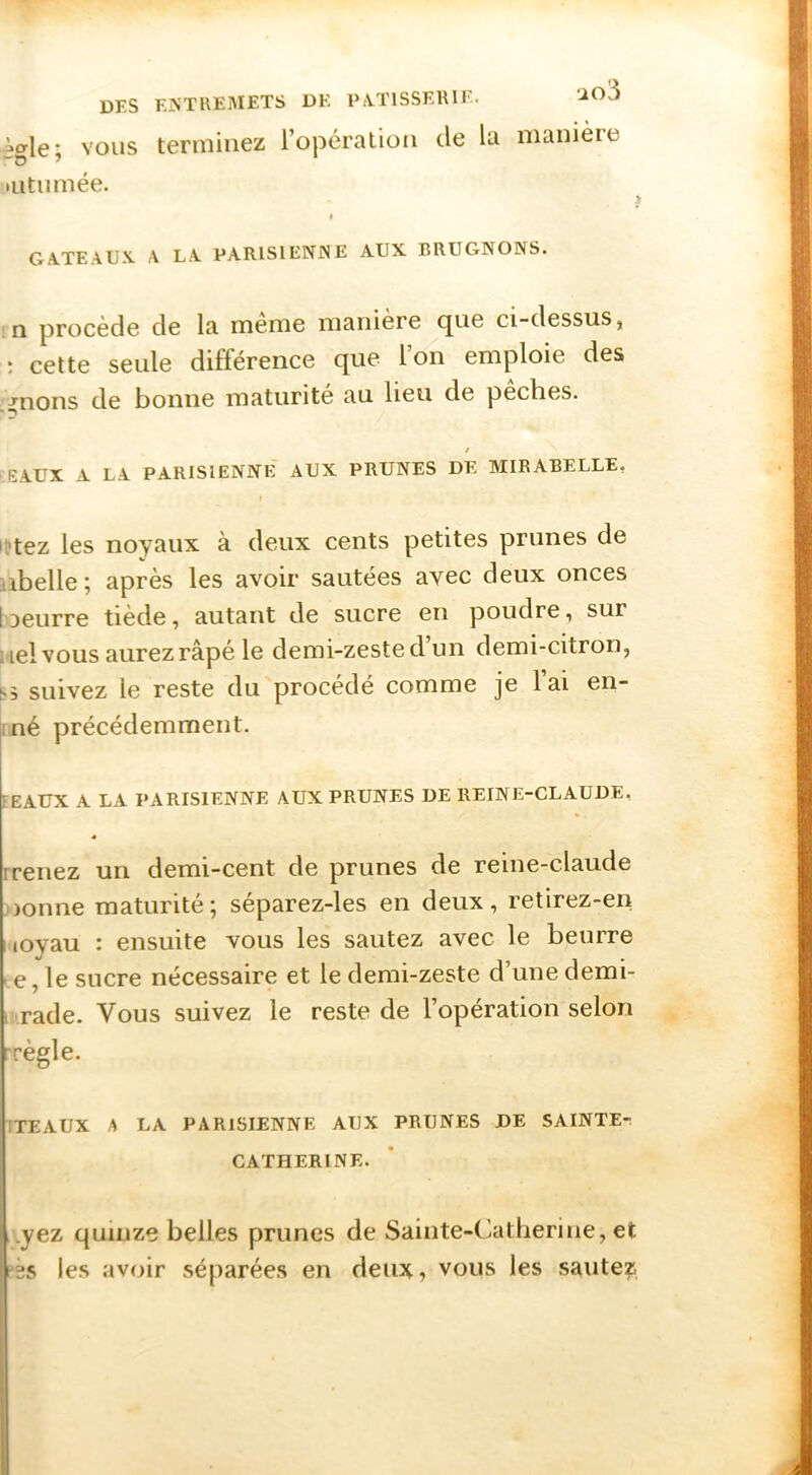 DES EA'TUEISIETS DE PiVTlSSElUE. ‘-i03 'Me’ VOUS terminez l’opération de la manière ~o ^ mtiimée. y I GA.TEAU.V A LA PARlSlENiNE AUX BRUGNONS. :n procède de la meme manière que ci-dessus, ; cette seule différence que l’on emploie des ,^nons de bonne maturité au lieu de péchés. / EAUX A LA PARISIENNE AUX PRUNES DE MIRABELLE, 1 l'tez les noyaux à deux cents petites prunes de libelle ; après les avoir sautées avec deux onces 1 oeurre tiède, autant de sucre en poudre, sur i iel vous aurez râpé le demi-zeste d un demi-citron, 1^5 suivez le reste du procède comme je lai en- iné précédemment. FEAUX A LA PARISIENNE AUX PRUNES DE REINE-CLAUDE, « rrenez un demi-cent de prunes de reine-claude jionne maturité; séparez-les en deux, retirez-en iioyau : ensuite vous les sautez avec le beurre > e, le sucre nécessaire et le demi-zeste d’une demi- mrade. Vous suivez le reste de l’opération selon rrègle. ITEAUX A LA PARISIENNE AUX PRUNES DE SAINTE-: CATHERINE. ,.yez quinze belles prunes de Sainte-Catherine, et ?25 les avoir séparées en deux, vous les sautez
