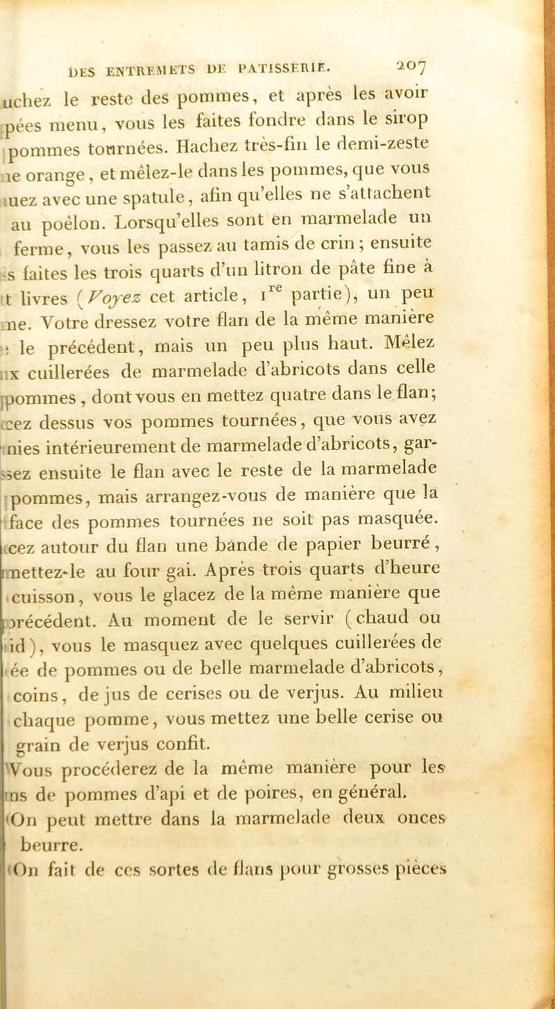 Lichez le reste des pommes, et après les avoir pées menu, vous les faites fondre dans le siiop [pommes tournées. Hacliez très-fin le demi-zeste le orange, et mêlez-le dans les pommes, que vous luez avec une spatule, afin qii elles ne s attacHent au poêlon. Lorsqu’elles sont en marmelade un ferme, vous les passez au tamis de crin; ensuite !'.s faites les trois quarts d’un litron de pâte fine à t livres {Fojez cet article, T® partie), un peu ,ne. Votre dressez votre flan de la même manière ;; le précédent, mais un peu plus haut. Mêlez iix cuillerées de marmelade d abricots dans celle ipommes , dont vous en mettez quatre dans le flan; ccez dessus vos pommes tournées, que vous avez -mies intérieurement de marmelade d’abricots, gar- ssez ensuite le flan avec le reste de la marmelade pommes, mais arrangez-vous de manière que la iface des pommes tournées ne soit pas masquée, (cez autour du flan une bande de papier beurré, mettez-le au four gai. Après trois quarts d’heure cuisson, vous le glacez de la même manière que précédent. Au moment de le servir (chaud ou lid), vous le masquez avec quelques cuillerées de >ée de pommes ou de belle marmelade d’abricots, coins, de jus de cerises ou de verjus. Au milieu chaque pomme, vous mettez une belle cerise ou grain de verjus confit. Wous procéderez de la même manière pour les ins de pommes d’api et de poires, en général. <On peut mettre dans la marmelade deux onces beurre. (On fait de ces sortes de flans j)our grosses pièces